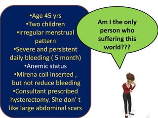 •Age 45 yrs
•Two children
•Irregular menstrual
pattern
•Severe and persistent
daily bleeding ( 5 month)
•Anemic status
•Mirena coil inserted ,
but not reduce bleeding
•Consultant prescribed
hysterectomy. She don’ t
like large abdominal scars
Am I the only
person who
suffering this
world???
 
