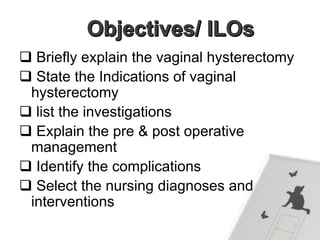  Briefly explain the vaginal hysterectomy
 State the Indications of vaginal
hysterectomy
 list the investigations
 Explain the pre & post operative
management
 Identify the complications
 Select the nursing diagnoses and
interventions
 