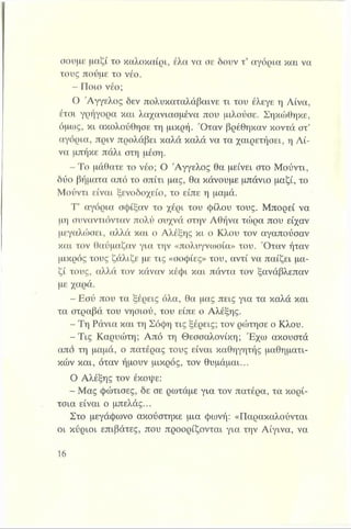 σουμε μαζί το καλοκαίρι, έλα να σε δουν τ’ αγόρια και να
τους πούμε το νέο.
- Ποιο νέο;
Ο Άγγελος δεν πολυκαταλάβαινε τι του έλεγε η Λίνα,
έτσι γρήγορα και λαχανιασμένα που μιλούσε. Σηκώθηκε,
όμως, κι ακολούθησε τη μικρή. Όταν βρέθηκαν κοντά στ’
αγόρια, πριν προλάβει καλά καλά να τα χαιρετήσει, η Λί­
να μπήκε πάλι στη μέση.
- Το μάθατε το νέο; Ο Άγγελος θα μείνει στο Μούντι,
δύο βήματα από το σπίτι μας, θα κάνουμε μπάνιο μαζί, το
Μούντι είναι ξενοδοχείο, το είπε η μαμά.
Τ’ αγόρια σφίξαν το χέρι του φίλου τους. Μπορεί να
μη συναντιόνταν πολύ συχνά στην Αθήνα τώρα που είχαν
μεγαλώσει, αλλά και ο Αλέξης κι ο Κλου τον αγαπούσαν
και τον θαύμαζαν για την «πολυγνωσία» του. Όταν ήταν
μικρός τους ζάλιζε με τις «σοφίες» του, αντί να παίζει μα­
ζί τους, αλλά τον κάναν κέφι και πάντα τον ξανάβλεπαν
με χαρά.
- Εσύ που τα ξέρεις όλα, θα μας πεις για τα καλά και
τα στραβά του νησιού, του είπε ο Αλέξης.
- Τη Ράνια και τη Σόφη τις ξέρεις; τον ρώτησε ο Κλου.
-Τ ις Καρυώτη; Από τη Θεσσαλονίκη; Έχω ακουστά
από τη μαμά, ο πατέρας τους είναι καθηγητής μαθηματι­
κών και, όταν ήμουν μικρός, τον θυμάμαι...
Ο Αλέξης τον έκοψε:
- Μας φώτισες, δε σε ρωτάμε για τον πατέρα, τα κορί­
τσια είναι ο μπελάς...
Στο μεγάφωνο ακούστηκε μια φωνή: «Παρακαλούνται
οι κύριοι επιβάτες, που προορίζονται για την Αίγινα, να
 