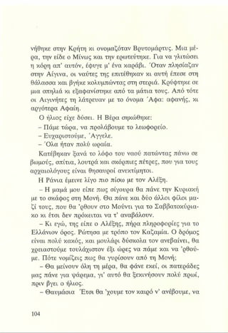 νήθηκε στην Κρήτη κι ονομαζόταν Βρυτομάρτυς. Μια μέ­
ρα, την είδε ο Μίνως και την ερωτεύτηκε. Για να γλιτώσει
η κόρη απ’ αυτόν, έφυγε μ’ ένα καράβι. Ό ταν πλησίαζαν
στην Αίγινα, οι ναύτες της επιτέθηκαν κι αυτή έπεσε στη
θάλασσα και βγήκε κολυμπώντας στη στεριά. Κρύφτηκε σε
μια σπηλιά κι εξαφανίστηκε από τα μάτια τους. Από τότε
οι Αιγινήτες τη λάτρευαν με το όνομα Ά φα: αφανής, κι
αργότερα Αφαίη.
Ο ήλιος είχε δύσει. Η Βέρα σηκώθηκε:
- Πάμε τώρα, να προλάβουμε το λεωφορείο.
- Ευχαριστούμε, 'Αγγελε.
- Ό λα ήταν πολύ ωραία.
Κατέβηκαν ξανά το λόφο του ναού πατώντας πάνω σε
βωμούς, σπίτια, λουτρά και σκόρπιες πέτρες, που για τους
αρχαιολόγους είναι θησαυροί ανεκτίμητοι.
Η Ράνια έμεινε λίγο πιο πίσω με τον Αλέξη.
- Η μαμά μου είπε πως σίγουρα θα πάνε, την Κυριακή
με το σκάφος στη Μονή. Θα πάνε και δύο άλλοι φίλοι μα­
ζί τους, που θα ’ρθουν στο Μούντι για το Σαββατοκύρια­
κο κι έτσι δεν πρόκειται να τ’ αναβάλουν.
- Κι εγώ, της είπε ο Αλέξης, πήρα πληροφορίες για το
Ελλάνιον όρος. Ρώτησα με τρόπο τον Καζαμία. Ο δρόμος
είναι πολύ κακός, και μουλάρι δύσκολα τον ανεβαίνει, θα
χρειαστούμε τουλάχιστον έξι ώρες να πάμε και να ’ρθού-
με. Πότε νομίζεις πως θα γυρίσουν από τη Μονή;
- Θα μείνουν όλη τη μέρα, θα φάνε εκεί, οι πατεράδες
μας πάνε για ψάρεμα, γι’ αυτό θα ξεκινήσουν πολύ πρωί,
πριν βγει ο ήλιος.
- Θαυμάσια Έτσι θα ’χουμε τον καιρό ν’ ανέβουμε, να
 