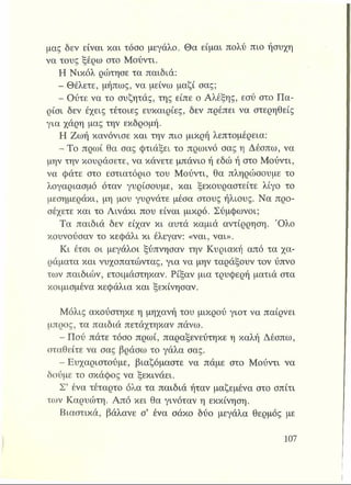 μας δεν είναι και τόσο μεγάλο. Θα είμαι πολύ πιο ήσυχη
να τους ξέρω στο Μούντι.
Η Νικόλ ρώτησε τα παιδιά:
- Θέλετε, μήπως, να μείνω μαζί σας;
- Ούτε να το συζητάς, της είπε ο Αλέξης, εσύ στο Πα­
ρίσι δεν έχεις τέτοιες ευκαιρίες, δεν πρέπει να στερηθείς
για χάρη μας την εκδρομή.
Η Ζωή κανόνισε και την πιο μικρή λεπτομέρεια:
- Το πρωί θα σας φτιάξει το πρωινό σας η Δέσπω, να
μην την κουράσετε, να κάνετε μπάνιο ή εδώ ή στο Μούντι,
να φάτε στο εστιατόριο του Μούντι, θα πληρώσουμε το
λογαριασμό όταν γυρίσουμε, και ξεκουραστείτε λίγο το
μεσημεράκι, μη μου γυρνάτε μέσα στους ήλιους. Να προ­
σέχετε και το Αινάκι που είναι μικρό. Σύμφωνοι;
Τα παιδιά δεν είχαν κι αυτά καμιά αντίρρηση. Όλο
κουνούσαν το κεφάλι κι έλεγαν: «ναι, ναι».
Κι έτσι οι μεγάλοι ξύπνησαν την Κυριακή από τα χα­
ράματα και νυχοπατώντας, για να μην ταράξουν τον ύπνο
των παιδιών, ετοιμάστηκαν. Ρίξαν μια τρυφερή ματιά στα
κοιμισμένα κεφάλια και ξεκίνησαν.
Μόλις ακούστηκε η μηχανή του μικρού γιοτ να παίρνει
μπρος, τα παιδιά πετάχτηκαν πάνω.
- Πού πάτε τόσο πρωί, παραξενεύτηκε η καλή Δέσπω,
σταθείτε να σας βράσω το γάλα σας.
- Ευχαριστούμε, βιαζόμαστε να πάμε στο Μούντι να
δούμε το σκάφος να ξεκινάει.
Σ’ ένα τέταρτο όλα τα παιδιά ήταν μαζεμένα στο σπίτι
των Καρυώτη. Από κει θα γινόταν η εκκίνηση.
Βιαστικά, βάλανε σ’ ένα σάκο δύο μεγάλα θερμός με
 