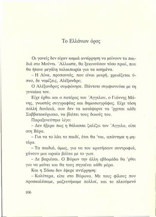 Το Ελλάνιον όρος
Οι γονείς δεν είχαν καμιά αντίρρηση να μείνουν τα παι­
διά στο Μούντι. Άλλωστε, θα ξεκινούσαν τόσο πρωί, που
θα ήτανε μεγάλη ταλαιπωρία για τα καημένα.
- Η Λίνα, προπαντός, που είναι μικρή, χρειάζεται ύ­
πνο, δε νομίζεις, Αλέξανδρε;
Ο Αλέξανδρος συμφώνησε. Πάντοτε συμφωνούσε με τη
γυναίκα του.
Είχε έρθει και ο πατέρας του Αγγέλου, ο Γιάννης Μά­
νης, γνωστός συγγραφέας και δημοσιογράφος. Είχε τόση
πολλή δουλειά, που δεν τα κατάφερνε να ’ρχεται κάθε
Σαββατοκύριακο, να βλέπει τους δικούς του.
Παραξενεύτηκε λίγο:
- Δεν ήξερα πως η θάλασσα ζαλίζει τον Άγγελο, είπε
στη Βέρα.
- Για να το λέει το παιδί, έτσι θα ’ναι, απάντησε η μη­
τέρα.
- Τα παιδιά, όμως, για να του κρατήσουν συντροφιά,
χάνουν μια ωραία βόλτα με το γιοτ.
- Δε βαριέσαι. Ο Βύρων την άλλη εβδομάδα θα ’ρθει
για να μείνει και θα τους πηγαίνει κάθε μέρα.
Και η Σάσω δεν έφερε αντίρρηση:
- Καλύτερα, είπε στο Βύρωνα. Με τους φίλους που
προσκαλέσαμε, μαζευτήκαμε πολλοί, και το πλεούμενό
 