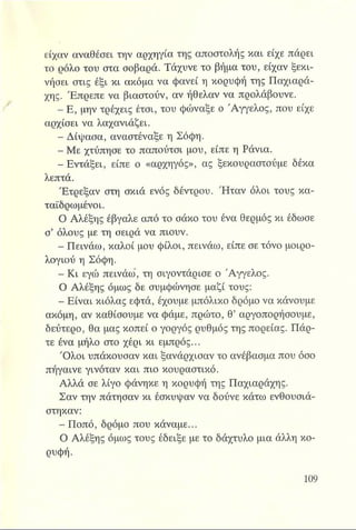 είχαν αναθέσει την αρχηγία της αποστολής και είχε πάρει
το ρόλο του στα σοβαρά. Τάχυνε το βήμα του, είχαν ξεκι­
νήσει στις έξι κι ακόμα να φανεί η κορυφή της Παχιαρά-
χης. Έπρεπε να βιαστούν, αν ήθελαν να προλάβουνε.
- Ε, μην τρέχεις έτσι, του φώναξε ο Άγγελος, που είχε
αρχίσει να λαχανιάζει.
- Δίψασα, αναστέναξε η Σόφη.
- Με χτύπησε το παπούτσι μου, είπε η Ράνια.
- Εντάξει, είπε ο «αρχηγός», ας ξεκουραστούμε δέκα
λεπτά.
Έτρεξαν στη σκιά ενός δέντρου. Ήταν όλοι τους κα-
ταϊδρωμένοι.
Ο Αλέξης έβγαλε από το σάκο του ένα θερμός κι έδωσε
σ’ όλους με τη σειρά να πιουν.
- Πεινάω, καλοί μου φίλοι, πεινάω, είπε σε τόνο μοιρο­
λογιού η Σόφη.
- Κι εγώ πεινάω, τη σιγοντάρισε ο Άγγελος.
Ο Αλέξης όμως δε συμφώνησε μαζί τους:
- Είναι κιόλας εφτά, έχουμε μπόλικο δρόμο να κάνουμε
ακόμη, αν καθίσουμε να φάμε, πρώτο, θ’ αργοπορήσουμε,
δεύτερο, θα μας κοπεί ο γοργός ρυθμός της πορείας. Πάρ-
τε ένα μήλο στο χέρι κι εμπρός...
Όλοι υπάκουσαν και ξανάρχισαν το ανέβασμα που όσο
πήγαινε γινόταν και πιο κουραστικό.
Αλλά σε λίγο φάνηκε η κορυφή της Παχιαράχης.
Σαν την πάτησαν κι έσκυψαν να δούνε κάτω ενθουσιά­
στηκαν:
- Ποπό, δρόμο που κάναμε...
Ο Αλέξης όμως τους έδειξε με το δάχτυλο μια άλλη κο­
ρυφή.
 