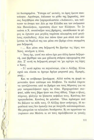 λά διατηρημένα. Ύστερα απ’ αυτούς, το όρος έμεινε ακα­
τοίκητο. Αργότερα, έπλασαν το μύθο της ξηρασίας, που
σας διηγήθηκα στο ζαχαροπλαστείο «Αιάκειον», και ταύ­
τισαν το όνομα του Δία με την Ελλάδα και τον ονόμασαν
Δία Πανελλήνιο, προστάτη όλων των Ελλήνων. Το 2ο
αιώνα π.Χ. ανατίναξαν τους βράχους, ισοπέδωσαν το μέ­
ρος κι έχτισαν μια μεγάλη ταράτσα κλεισμένη από μεγά­
λους ογκόλιθους. Λίγο πιο πάνω ήταν μια στοά που σώ­
ζονται τα θεμέλιά της και μέσα στο βράχο είναι σκαμμένη
μια δεξαμενή.
- ... Και μέσα στη δεξαμενή θα βρούμε τις λίρες του
Χανς, συνέχισε η Λίνα.
- Ίσως όχι, γιατί πιο πάνω έχει μια άλλη όμοια δεξαμε­
νή, εκεί βρέθηκε και μια χάλκινη στάμνα αφιερωμένη στο
Δία. Σ’ αυτή τη δεξαμενή μπορεί να ’χει κρύψει τις λίρες
ο Χανς.
- Γι’ αυτό πρέπει να πηγαίνουμε, είπε ο Αλέξης. Είναι
οχτώ και είκοσι κι έχουμε δρόμο μπροστά μας. Εμπρός,
μαρς...
Και το ανέβασμα ξανάρχισε. Αλλά τούτη τη φορά το
μονοπάτι ήταν απότομο και δύσβατο. Τα παιδιά έπρεπε
να γαντζώνονται από τα βράχια και τους θάμνους για να
μην κατρακυλήσουν προς τα πίσω. Προχωρούσαν σκυ­
φτοί, κάθε τους βήμα ήταν και ένας άθλος. Τώρα ο ήλιος,
πύρινος, φλόγιζε τα ξέσκεπα κεφάλια τους. Κανένας δεν
τραγουδούσε. Κανένας δε μιλούσε. Ό λοι πρόσεχαν πού
θα βάλουν το πόδι τους. Ο Αλέξης ήταν ανήσυχος. Η πε-
ριπέτειά τους δεν έμοιαζε πια με παιχνίδι καλοκαιριάτικο.
Θα μπορούσε να τελειώσει δυσάρεστα. Κι αν αργούσαν να
γυρίσουν στο Μούντι κι αν τους προλάβαιναν οι γονείς;
 