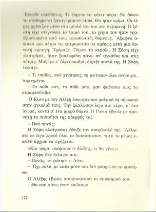 I vimO* ικΜόΟιινος, Tl έπρεπι*. vu κάνει τώρα; Να δώσει
»π <μ·νΙΙΐ|μιι νιι Ιαναγυρίσουν πίσω; Θα ήταν κρίμα. Οι λί-
ϋ^ϊ χρ^Μίζπν 111"*η*οτο μυαλό του και στη δεξαμενή. Η ζέ-
(ϊΐη νίχρ (ΤΤίγνώσβΙ το λαιμό του, τα χέρια του ήταν γρα-
ίζουνίπμένιι από τους αγκαθωτούς θάμνους. Άξαφνα ά-
Mmiur μια πέτρα να κατρακυλάει κι αμέσως μετά μια δυ­
νατή κραυγή. Τρόμαξε. Γύρισε το κεφάλι. Η Σόφη είχε
γλιστρήσει, ήταν ξαπλωμένη πάνω στ’ αγκάθια και στις
πέτρες. Μαζί με τ’ άλλα παιδιά, έτρεξε κοντά της. Η Σόφη
έκλαιγε.
- Τι έπαθες, πού χτύπησες; τη ρώτησαν όλοι ανήσυχοι,
ταραγμένοι.
- Το πόδι μου, το πόδι μου, μου φαίνεται πως το
στραμπούλιξα.
Ο Κλου με τον Αλέξη έσκυψαν και μαλακά τη σήκωσαν
στην αγκαλιά τους. Την ξάπλωσαν λίγο πιο πέρα, σ’ ένα
ίσωμα, κοντά σ’ ένα μικρό θάμνο. Η Ράνια έβγαλε με προ­
σοχή το παπούτσι της αδερφής της.
- Πού πονάς;
Η Σόφη κλαίγοντας έδειξε τον αστράγαλό της. Άλλω­
στε σε λίγα λεπτά όλοι το διαπίστωσαν, γιατί το μέρος ε­
κείνο άρχισε να πρήζεται.
«Και τώρα, σκέφτηκε ο Αλέξης, τι θα γίνει;»
Η Σόφη δεν έκλαιγε πια.
Γ,I* Πονάς; τη ρώτησε η Λίνα.
- Ό χι πολύ, με καίει μόνο και δεν μπορώ να το κουνή­
σω.
Ο Αλέξης έβγαλε αποφασιστικά το πουκάμισό του:
- Θα σου κάνω έναν επίδεσμο.
 