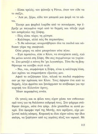 - Είσαι τρελός; του φώναξε η Ράνια, όταν τον είδε να
το σκίζει.
- Άσε με, ξέρω, είδα τον μπαμπά μια φορά να το κά­
νει.
Έκοψε μια φαρδιά λωρίδα από το πουκάμισο, την έ­
βρεξε με παγωμένο νερό από το θερμός και τύλιξε γερά
τον αστράγαλο της Σόφης.
- Πώς είσαι τώρα; τη ρώτησε.
- Καλύτερα, αλλά πώς θα περπατήσω;
- Τι θα κάνουμε; αναρωτήθηκαν όλα τα παιδιά και κά­
θισαν γύρω της σκεφτικά.
Ούτε μπρος να πάνε μπορούσαν ούτε πίσω.
- Εγώ προτείνω, είπε ο Κλου, να συνεχίσετε εσείς, εγώ
θα μείνω κοντά στη Σόφη. Θα σας περιμένουμε να γυρίσε­
τε. Στο μεταξύ ο πόνος θα ’χει λιγοστέψει. Τότε θα τη βοη­
θήσουμε να κατέβει σιγά σιγά.
- Ναι, ναι, συμφώνησε η Σόφη, είναι η καλύτερη λύση.
Δεν πρέπει να σταματήσετε εξαιτίας μου.
Αφού το συζήτησαν λίγο, τελικά τα παιδιά συμφώνη­
σαν με την πρόταση του Κλου. Τους άφησαν ένα από τα
θερμός, λίγα φρούτα και ξανάρχισαν το ανέβασμα για την
κορυφή του Ελλανίου όρους.
Ήταν περασμένες εννέα.
Οι γονείς και οι φίλοι τους είχαν χάσει τον ενθουσια­
σμό τους για τη θαλάσσια εκδρομή τους. Στο ψάρεμα στά­
θηκαν άτυχοι, ούτε ένα ψάρι. Δύο χταπόδια κι αυτά μι­
κρά. Στο όμορφο νησί της Μονής, που αράξανε, είχε μα­
ζευτεί πολύς κόσμος. Κυριακή κι όλοι είχαν κάνει την ίδια
σκέψη, να ξεφύγουν από τις γεμάτες πλαζ του νησιού. Με
 