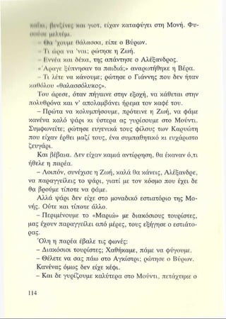Ιρνζίνιβ HOt γιοτ, είχαν καταφύγει στη Μονή. Φυ-
ΙΜΗΙΙΙΙ |(Ι Μ ι μι
ί·ιι 'χοιιμΐ' θάλασσα, είπε ο Βύρων.
Τι ώρα να 'ναι; ρώτησε η Ζωή.
11ννέα και δέκα, της απάντησε ο Αλέξανδρος.
«Άραγε ξύπνησαν τα παιδιά;» αναρωτήθηκε η Βέρα.
- Τι λέτε να κάνουμε; ρώτησε ο Γιάννης που δεν ήταν
καθόλου «θαλασσόλυκος».
Του άρεσε, όταν πήγαινε στην εξοχή, να κάθεται στην
πολυθρόνα και ν’ απολαμβάνει ήρεμα τον καφέ του.
- Πρώτα να κολυμπήσουμε, πρότεινε η Ζωή, να φάμε
κανένα καλό ψάρι κι ύστερα ας γυρίσουμε στο Μούντι.
Συμφωνείτε; ρώτησε ευγενικά τους φίλους των Καρυώτη
που είχαν έρθει μαζί τους, ένα συμπαθητικό κι ευχάριστο
ζευγάρι.
Και βέβαια. Δεν είχαν καμιά αντίρρηση, θα έκαναν ό,τι
ήθελε η παρέα.
- Λοιπόν, συνέχισε η Ζωή, καλά θα κάνεις, Αλέξανδρε,
να παραγγείλεις το ψάρι, γιατί με τον κόσμο που έχει δε
θα βρούμε τίποτε να φάμε.
Αλλά ψάρι δεν είχε στο μοναδικό εστιατόριο της Μο­
νής. Ούτε και τίποτε άλλο.
- Περιμένουμε το «Μαριώ» με διακόσιους τουρίστες,
μας έχουν παραγγείλει από μέρες, τους εξήγησε ο εστιάτο-
ρας.
Όλη η παρέα έβαλε τις φωνές:
Διακόσιοι τουρίστες; Χαθήκαμε, πάμε να φύγουμε.
s Θέλετε να σας πάω στο Αγκίστρι; ρώτησε ο Βύρων.
Κανένας όμως δεν είχε κέφι.
- Και δε γυρίζουμε καλύτερα στο Μούντι, πετάχτηκε ο
 