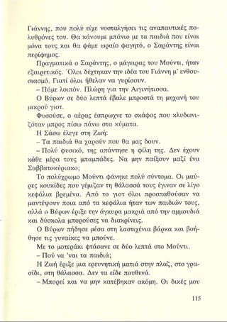 Γιάννης, που πολύ είχε νοσταλγήσει τις αναπαυτικές πο­
λυθρόνες του. Θα κάνουμε μπάνιο με τα παιδιά που είναι
μόνα τους και θα φάμε ωραίο φαγητό, ο Σαράντης είναι
περίφημος.
Πραγματικά ο Σαράντης, ο μάγειρας του Μούντι, ήταν
εξαιρετικός. Όλοι δέχτηκαν την ιδέα του Γιάννη μ’ ενθου­
σιασμό. Γιατί όλοι ήθελαν να γυρίσουν.
- Πάμε λοιπόν. Πλώρη για την Αιγινήτισσα.
Ο Βύρων σε δύο λεπτά έβαλε μπροστά τη μηχανή του
μικρού γιοτ.
Φυσούσε, ο αέρας έσπρωχνε το σκάφος που κλυδωνι­
ζόταν μπρος πίσω πάνω στα κύματα.
Η Σάσω έλεγε στη Ζωή:
- Τα παιδιά θα χαρούν που θα μας δουν.
- Πολύ φυσικό, της απάντησε η φίλη της. Δεν έχουν
κάθε μέρα τους μπαμπάδες. Να μην παίξουν μαζί ένα
Σαββατοκύριακο;
Το πολύχρωμο Μούντι φάνηκε πολύ σύντομα. Οι μαύ­
ρες κουκίδες που γέμιζαν τη θάλασσά τους έγιναν σε λίγο
κεφάλια βρεμένα. Από το γιοτ όλοι προσπαθούσαν να
μαντέψουν ποια από τα κεφάλια ήταν των παιδιών τους,
αλλά ο Βύρων έριξε την άγκυρα μακριά από την αμμουδιά
και δύσκολα μπορούσες να διακρίνεις.
Ο Βύρων πήδησε μέσα στη λαστιχένια βάρκα και βοή­
θησε τις γυναίκες να μπούνε.
Με το μοτεράκι φτάσανε σε δύο λεπτά στο Μούντι.
- Πού να ’ναι τα παιδιά;
Η Ζωή έριξε μια ερευνητική ματιά στην πλαζ, στο γρα­
σίδι, στη θάλασσα. Δεν τα είδε πουθενά.
- Μπορεί και να μην κατέβηκαν ακόμη. Οι δικές μου
 