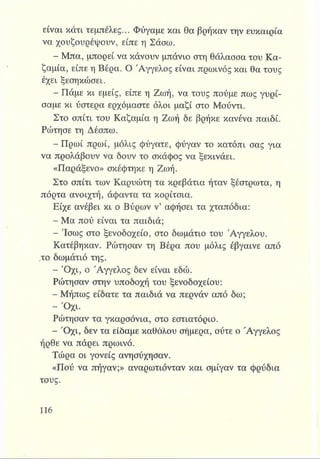είναι κάτι τεμπέλες... Φύγαμε και θα βρήκαν την ευκαιρία
να χουζουρέψουν, είπε η Σάσω.
Ε Μπα, μπορεί να κάνουν μπάνιο στη θάλασσα του Κα­
ζαμία, είπε η Βέρα. Ο Άγγελος είναι πρωινός και θα τους
έχει ξεσηκώσει.
Ε Πάμε κι εμείς, είπε η Ζωή, να τους πούμε πως γυρί­
σαμε κι ύστερα ερχόμαστε όλοι μαζί στο Μούντι.
Στο σπίτι του Καζαμία η Ζωή δε βρήκε κανένα παιδί.
Ρώτησε τη Δέσπω.
- Πρωί πρωί, μόλις φύγατε, φύγαν το κατόπι σας για
να προλάβουν να δουν το σκάφος να ξεκινάει.
«Παράξενο» σκέφτηκε η Ζωή.
Στο σπίτι των Καρυώτη τα κρεβάτια ήταν ξέστρωτα, η
πόρτα ανοιχτή, άφαντα τα κορίτσια.
Είχε ανέβει κι ο Βύρων ν’ αφήσει τα χταπόδια:
- Μα πού είναι τα παιδιά;
- Ίσως στο ξενοδοχείο, στο δωμάτιο του Αγγέλου.
Κατέβηκαν. Ρώτησαν τη Βέρα που μόλις έβγαινε από
,το δωμάτιό της.
- Ό χι, ο Άγγελος δεν είναι εδώ.
Ρώτησαν στην υποδοχή του ξενοδοχείου:
- Μήπως είδατε τα παιδιά να περνάν από δω;
- Όχι.
Ρώτησαν τα γκαρσόνια, στο εστιατόριο.
- Ό χι, δεν τα είδαμε καθόλου σήμερα, ούτε ο Άγγελος
ήρθε να πάρει πρωινό.
Τώρα οι γονείς ανησύχησαν.
«Πού να πήγαν;» αναρωτιόνταν και σμίγαν τα φρύδια
τους.
 