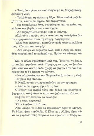 Sfef? Ίσως θα πρέπει να ειδοποιήσουμε τη Χωροφυλακή,
φώναξε η Ζωή.
- Τρελάθηκες; τη μάλωσε η Βέρα. Τόσα παιδιά μαζί δε
χάνονται, κάπου θα πήγαν. Να περιμένουμε.
- Να περιμένουμε λίγο, συμφώνησαν και οι άλλοι και
κάθισαν στη βεράντα του εστιατορίου.
- Ας παραγγείλουμε καφέ, είπε ο Γιάννης.
Αλλά ούτε ο καφές ούτε η αναπαυτική πολυθρόνα δεν
τον ευχαριστούσε τούτη τη στιγμή. Ανησυχούσε.
Όλοι ήταν ανήσυχοι, κοιτούσαν κάθε τόσο τα ρολόγια
τους. Κόντευε πια μεσημέρι.
- Δεν μπορώ να περιμένω άλλο, είπε η Ζωή και σηκώ­
θηκε νευρικά από το κάθισμά της. Πρέπει να κάνουμε κά­
τι.
Και οι άλλοι σηκώθηκαν μαζί της. Ίσως να ’χε δίκιο,
τα παιδιά αργούσαν πολύ. Προχώρησαν προς το ξενοδο­
χείο, φτάσανε στην είσοδο, χωρίς να ξέρουν ή να ’χουν α­
ποφασίσει τι θα έπρεπε να κάνουν.
- Να τηλεφωνήσουμε στη Χωροφυλακή, επέμενε η Ζωή.
Τα χέρια της έτρεμαν.
Η Νικόλ κοντά της προσπαθούσε να την ηρεμήσει:
- Κάπου θα πήγαν, μην κάνεις έτσι.
Ο Βύρων είχε ανεβεί πάνω στο δρόμο και κοιτούσε α-
φηρημένος, σκεφτόταν τι ήταν πιο φρόνιμο να κάνουν.
Ξάφνου τον άκουσαν να φωνάζει:
- Να τους, έρχονται!
Όλοι έτρεξαν κοντά του.
Από μακριά τα είδαν να προχωρούν προς το Μούντι.
Το θέαμα ήταν παράδοξο. Ο Κλου κι ο Αλέξης είχαν κά­
νει τα μπράτσα τους σκαμνάκι και σήκωναν τη Σόφη που
 