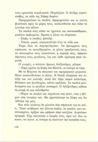τους κρατούσε αγκαλιαστά. Πλησίαζαν. Ο Αλέξης γυμνό­
στηθος, το πόδι της Σόφης δεμένο.
Προχωρούσαν τα παιδιά, προχωρούσαν και οι γονείς
βιαστικοί προς το μέρος τους, ακολουθούσε πιο πίσω το
ζευγάρι των φίλων.
Τα παιδιά τούς είδαν να ’ρχονται και κοντοστάθηκαν,
μοιάζαν φοβισμένα. Πρώτη η Σάσω τα πλησίασε.
- Σόφη, τι έπαθες; φώναξε.
- Τίποτε, μαμά, στραμπούλιζα λίγο το πόδι μου.
Τώρα όλοι τα περιτριγύρισαν. Τα ξαναμμένα τους
πρόσωπα, τα καταϊδρωμένα, οι χίλιες γρατζουνιές τους,
τα σκονισμένα τους παπούτσια, η ταραχή τους, άφησαν
άφωνους τους μεγάλους, λες και κάθε ερώτηση ήταν πε­
ριττή.
Ο γιατρός, ο πάντοτε ήρεμος Αλέξανδρος, μίλησε:
- Πάμε πρώτα τη Σόφη στο Μούντι, κι ύστερα τα λέμε.
Με το Βύρωνα τη σήκωσαν και προχώρησαν μπροστά.
Πίσω ακολουθούσαν οι άλλοι. Η Νικόλ πλησίασε τον Α-
λέξη και τον κοίταξε, αλλά δεν πήρε καμιά απάντηση.
Φτάσανε στο ξενοδοχείο, πάντα αμίλητοι. Τα παιδιά μου­
διασμένα και οι μεγάλοι αυστηροί. Ο Αλέξανδρος κάθισε
τη μικρή σε μια πολυθρόνα.
- Πάρτε τα παιδιά και πηγαίνετε στο σπίτι, είπε ο Βύ­
ρων στη γυναίκα του. Θα φροντίσουμε τη Σόφη και θα
’ρθούμε και μεις.
Και πάλι κανένας δε μιλούσε όσο πήγαιναν για το σπί­
τι. Όταν ανέβηκαν την ξύλινη σκάλα, τα παιδιά, σαν συ-
νεννοημένα, τρέξαν και μπήκαν στην κουζίνα. Διψούσαν
τρομερά. Είχε στεγνώσει ο λαιμός τους, πριν απ’ όλα να
πιουν, να πιουν, κι ύστερα ας άκουγαν την κατσάδα τους.
 