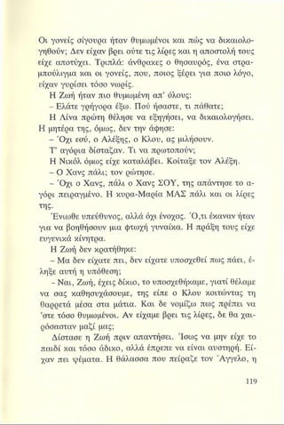Οι γονείς σίγουρα ήταν θυμωμένοι και πώς να δικαιολο­
γηθούν; Δεν είχαν βρει ούτε τις λίρες και η αποστολή τους
είχε αποτύχει. Τριπλά: άνθρακες ο θησαυρός, ένα στρα-
μπούλιγμά και οι γονείς, που, ποιος ξέρει για ποιο λόγο,
είχαν γυρίσει τόσο νωρίς.
Η Ζωή ήταν πιο θυμωμένη απ’ όλους:
- Ελάτε γρήγορα έξω. Πού ήσαστε, τι πάθατε;
Η Λίνα πρώτη θέλησε να εξηγήσει, να δικαιολογήσει.
Η μητέρα της, όμως, δεν την άφησε:
- 'Οχι εσύ, ο Αλέξης, ο Κλου, ας μιλήσουν.
Τ’ αγόρια δίσταζαν. Τι να πρωτοπούν;
Η Νικόλ όμως είχε καταλάβει. Κοίταξε τον Αλέξη.
- Ο Χανς πάλι; τον ρώτησε.
- Ό χι ο Χανς, πάλι ο Χανς ΣΟΥ, της απάντησε το α­
γόρι πειραγμένο. Η κυρα-Μαρία ΜΑΣ πάλι και οι λίρες
της.
Ένιωθε υπεύθυνος, αλλά όχι ένοχος. Ό ,τι έκαναν ήταν
για να βοηθήσουν μια φτωχή γυναίκα. Η πράξη τους είχε
ευγενικά κίνητρα.
Η Ζωή δεν κρατήθηκε:
- Μα δεν είχατε πει, δεν είχατε υποσχεθεί πως πάει, έ­
ληξε αυτή η υπόθεση;
- Ναι, Ζωή, έχεις δίκιο, το υποσχεθήκαμε, γιατί θέλαμε
να σας καθησυχάσουμε, της είπε ο Κλου κοιτώντας τη
θαρρετά μέσα στα μάτια. Και δε νομίζω πως πρέπει να
’στε τόσο θυμωμένοι. Αν είχαμε βρει τις λίρες, δε θα χαι­
ρόσασταν μαζί μας;
Δίστασε η Ζωή πριν απαντήσει. Ίσως να μην είχε το
παιδί και τόσο άδικο, αλλά έπρεπε να είναι αυστηρή. Εί­
χαν πει ψέματα. Η θάλασσα που πείραζε τον 'Αγγελο, η
 