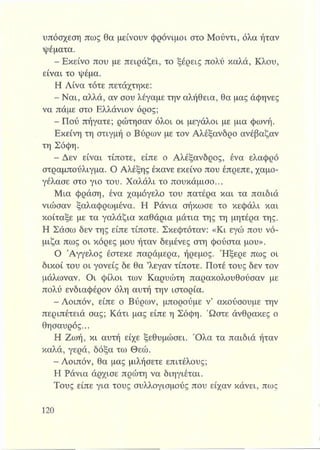 υπόσχεση πως θα μείνουν φρόνιμοι στο Μούντι, όλα ήταν
ψέματα.
- Εκείνο που με πειράζει, το ξέρεις πολύ καλά, Κλου,
είναι το ψέμα.
Η Λίνα τότε πετάχτηκε:
- Ναι, αλλά, αν σου λέγαμε την αλήθεια, θα μας άφηνες
να πάμε στο Ελλάνιον όρος;
- Πού πήγατε; ρώτησαν όλοι οι μεγάλοι με μια φωνή.
Εκείνη τη στιγμή ο Βύρων με τον Αλέξανδρο ανέβαζαν
τη Σόφη.
- Δεν είναι τίποτε, είπε ο Αλέξανδρος, ένα ελαφρό
στραμπούλιγμα. Ο Αλέξης έκανε εκείνο που έπρεπε, χαμο­
γέλασε στο γιο του. Χαλάλι το πουκάμισο...
Μια φράση, ένα χαμόγελο του πατέρα και τα παιδιά
νιώσαν ξαλαφρωμένα. Η Ράνια σήκωσε το κεφάλι και
κοίταξε με τα γαλάζια καθάρια μάτια της τη μητέρα της.
Η Σάσω δεν της είπε τίποτε. Σκεφτόταν: «Κι εγώ που νό­
μιζα πως οι κόρες μου ήταν δεμένες στη φούστα μου».
Ο Άγγελος έστεκε παράμερα, ήρεμος. Ήξερε πως οι
δικοί του οι γονείς δε θα ’λεγαν τίποτε. Ποτέ τους δεν τον
μάλωναν. Οι φίλοι των Καρυώτη παρακολουθούσαν με
πολύ ενδιαφέρον όλη αυτή την ιστορία.
- Λοιπόν, είπε ο Βύρων, μπορούμε ν’ ακούσουμε την
περιπέτειά σας; Κάτι μας είπε η Σόφη. Ώστε άνθρακες ο
θησαυρός...
Η Ζωή, κι αυτή είχε ξεθυμώσει. Ό λα τα παιδιά ήταν
καλά, γερά, δόξα τω Θεώ.
- Λοιπόν, θα μας μιλήσετε επιτέλους;
Η Ράνια άρχισε πρώτη να διηγιέται.
Τους είπε για τους συλλογισμούς που είχαν κάνει, πως
 