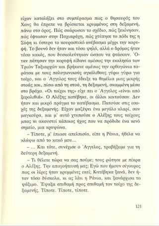 είχαν καταλήξει στο συμπέρασμα πως ο θησαυρός του
Χανς θα έπρεπε να βρίσκεται κρυμμένος στη δεξαμενή,
πάνω στο όρος. Πώς σκάρωσαν το σχέδιο, πώς ξεκίνησαν,
πώς έφτασαν στην Παχιαράχη, πώς χτύπησε το πόδι της η
Σόφη κι ύστερα το κουραστικό ανέβασμα μέχρι την κορυ­
φή. Το βουνό δεν ήταν και τόσο ψηλό, αλλά ο δρόμος ήταν
τόσο κακός, που δυσκολεύτηκαν ώσπου να φτάσουν. Ό ­
ταν πάτησαν την κορυφή είδανε αμέσως την εκκλησία των
Τριών Ταξιαρχών και βρήκανε αμέσως την ορθογώνια τα­
ράτσα με τους πολυγωνικούς ογκόλιθους γύρω γύρω για
τοίχο, και ο Άγγελος τους έδειξε τα θεμέλια μιας μικρής
στοάς και, πίσω από τη στοά, τη δεξαμενή, σκαμμένη μέσα
στο βράχο. «Οι τοίχοι της» είχε πει ο Άγγελος «είναι από
ξερολιθιά». Ο Αλέξης κατέβηκε, οι άλλοι κοιτούσαν. Δεν
ήταν και μικρό πράγμα το κατέβασμα. Πατούσε στις εσο­
χές της δεξαμενής. Είχαν μαζέψει ένα μεγάλο κλαρί, σαν
μαγκούρα, και μ’ αυτό χτυπούσε ο Αλέξης τους τοίχους
μπας κι ακουστεί κάποιος ήχος που να πρόδιδε ένα κενό
σημείο, μια κρυψώνα.
- Τίποτε, μ’ έπιασε απελπισία, είπε η Ράνια, ήθελα να
κλάψω από το κακό μου...
- ... Και τότε, συνέχισε ο Άγγελος, τραβήξαμε για τη
δεύτερη δεξαμενή.
- Τι θέλετε τώρα να σας πούμε; τους ρώτησε με πίκρα
ο Αλέξης. Την απογοήτευσή μας; Εγώ που ήμουν σίγουρος
πως οι λίρες ήταν κρυμμένες εκεί; Κατέβηκα ξανά, δεν ή­
ταν τόσο δύσκολο, κι ας λέει η Ράνια, και ξανάρχισα το
ψάξιμο. Έψαξα σπιθαμή προς σπιθαμή τον τοίχο της δε­
ξαμενής. Τίποτε. Τίποτε, τίποτε.
 