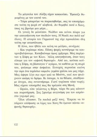 Τα μάγουλα του Αλέξη είχαν κοκκινίσει. Έμοιαζε θυ­
μωμένος με τον εαυτό του.
- Τώρα μπορούμε να παραιτηθούμε, σας το υποσχόμα­
στε τούτη τη φορά στ’ αληθινά. Αν θυμηθεί ποτέ ο Χανς,
ίσως τις βρούμε μια μέρα...
Οι γονείς δε μιλούσαν. Νιώθαν και κείνοι πίκρα για
την απογοήτευση των παιδιών τους. Η Νικόλ πιο πολύ απ’
όλους. Η ιστορία του Γερμανού της είχε προκαλέσει όλη
τούτη την αναστάτωση.
Η Λίνα, που ήθελε και κείνη να μιλήσει, συνέχισε:
- Και γυρίσαμε πίσω. Πόσες φορές κοντέψαμε να κου­
τρουβαλήσουμε. Κατεβαίναμε όμως γρήγορα. Μας περίμε-
ναν η Σόφη με τον Κλου. 'Αλλη απογοήτευση, όταν τους
είπαμε για τον «αφανή θησαυρό». Από κει, κούτσα κού-
τσα η Σόφη, τη βάσταγαν τ’ αγόρια, το καθένα με τη σειρά
του, φτάσαμε στην άσφαλτο. Ευτυχώς περνούσε εκείνη
την ώρα ένα τεράστιο καμιόνι γεμάτο χαλίκι και μας πήρε.
Μας άφησε λίγο πιο πριν από το Μούντι, εκεί που φτιά­
χνουν ακόμη το δρόμο. Κι ύστερα, τι τα θέλατε, σταθήκα­
με άτυχοι, σας συναντήσαμε. Γιατί γυρίσατε τόσο νωρίς;
Μας είχατε υποσχεθεί πως θα τρώγατε στη Μονή.
- Ωραία, είπε γελώντας η Βέρα, τώρα θα μας κάνουν
και παρατήρηση. Σας ζητούμε συγγνώμη για τον απρόο­
πτο γυρισμό μας.
Όλοι γέλασαν. Τα παιδιά μαζί τους. Έπρεπε να το
πάρουν απόφαση: οι λίρες του Χανς θα έμεναν πάντα «α­
φανής θησαυρός».
 