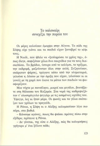 Το καλοκαίρι
συνεχίζει την πορεία του
Οι μέρες κυλούσαν όμορφα στην Αίγινα. Το πόδι της
Σόφης είχε γιάνει και τα παιδιά είχαν ξαναβρεί το κέφι
τους.
Η Νικόλ, που ήθελε να «ξεπληρώσει το χρέος της», ό­
πως έλεγε, σοφιζόταν χίλια δυο παιχνίδια για να τους δια­
σκεδάσει. Τα βράδια, ύστερα από το κολύμπι, το τρέξιμο,
την εκδρομή, μαζεύονταν όλοι στην αυλή. Συζητούσαν,
σκάρωναν φάρσες, τρώγανε κάτω από την κληματαριά,
γελούσε η Δέσπω με την όρεξη που είχαν, γελούσαν κι οι
γονείς με τη χαρά που έκανε τα μάτια των παιδιών να φω­
σφορίζουν.
Μια νύχτα με πανσέληνο, μικροί και μεγάλοι, βουτήξα-
νε στη θάλασσα του Καζαμία. Στα νερά της καθρεφτιζό­
ταν τ’ ολοστρόγγυλο φεγγάρι με τις ασημένιες αχτίδες του.
Έφεγγε, λες κι ήταν μέρα. Οι φωνές και τα γέλια σκέπα­
ζαν των γρύλων το τραγούδι.
Η Ράνια, η Σόφη κι ο Αλέξης κολυμπούσαν λίγο πιο
πέρα, στα βαθιά.
- Κάνουμε αγώνες, ποιος θα φτάσει πρώτος πίσω στην
εξέδρα; πρότεινε η Ράνια.
- Δε γίνεται, της είπε ο Αλέξης, πώς θα κολυμπήσεις
γρήγορα μ* ένα ξύλινο πόδι;
 