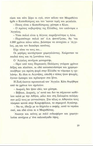 είμαι και κάτι ξέρω κι εγώ, στον κόλπο του Μαραθώνα
ήρθε ο Καποδίστριας και του ’καναν τιμές και μεγαλεία.
- Ποιος είναι ο Καποδίστριας; ρώτησε ο Κλου.
- Ο πρώτος κυβερνήτης της Ελλάδας, του απάντησε ο
Άγγελος.
- Τόσο παλιά είναι η Αίγινα; παραξενεύτηκε η Λίνα.
- Περισσότερο παλιά απ’ ό,τι φαντάζεσαι, θα ’ναι
4.000 χρόνια πάνω κάτω, βιάστηκε να συνεχίσει ο Άγγε­
λος, μη και τον διακόψει κανένας.
Είχε τόσα να τους πει...
Οι μητέρες κοιτάχτηκαν χαμογελώντας. Χαίρονταν τα
παιδιά τους και τη ζωντάνια τους.
Ο Άγγελος συνέχισε μονορούφι.
- Πριν από τους Περσικούς Πολέμους γνώρισε χρόνια
δόξας και πλούτου, κι εδώ κατασκευάστηκε και χρησιμο­
ποιήθηκε για πρώτη φορά στην Ελλάδα το νόμισμα η «χε-
λώνη». Κι όλοι οι Αιγινήτες, επειδή ο τόπος ήταν φτωχός,
έγιναν έμποροι και πρόκοψαν στα ξένα.
Η Ζωή άκουγε προσεκτικά τον Άγγελο. Κάτι θυμήθηκε
από τα χρόνια του σχολείου.
- Δωριείς δεν ήταν εδώ; τον ρώτησε.
- Βέβαια, Δωριείς, γι’ αυτό και δεν τα πήγαιναν καθό­
λου καλά με την Αθήνα, μόλο που στη Σαλαμίνα πολέμη­
σαν μαζί τους με γενναιότητα. Στο τέλος οι Αθηναίοι τους
νίκησαν κοντά στην Κεκρυφάλεια, το σημερινό Αγκίστρι.
- Να το, έδειξε με το δάχτυλο ο σοφέρ, αυτό το νησάκι
εκεί, και εδώ είναι κι ο Μαραθώνας.
Άκουγε και κείνος με πολύ ενδιαφέρον και χαμογε­
λούσε συνέχεια μ’ ένα καλοκάγαθο ύφος.
 