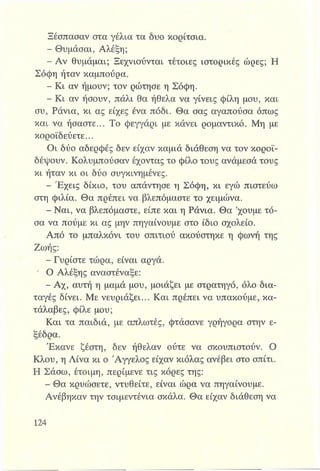 Ξέσπασαν στα γέλια τα δυο κορίτσια.
- Θυμάσαι, Αλέξη;
- Αν θυμάμαι; Ξεχνιούνται τέτοιες ιστορικές ώρες; Η
Σόφη ήταν καμπούρα.
- Κι αν ήμουν; τον ρώτησε η Σόφη.
- Κι αν ήσουν, πάλι θα ήθελα να γίνεις φίλη μου, και
συ, Ράνια, κι ας είχες ένα πόδι. Θα σας αγαπούσα όπως
και να ήσαστε... Το φεγγάρι με κάνει ρομαντικό. Μη με
κοροϊδεύετε...
Οι δύο αδερφές δεν είχαν καμιά διάθεση να τον κοροϊ­
δέψουν. Κολυμπούσαν έχοντας το φίλο τους ανάμεσά τους
κι ήταν κι οι δύο συγκινημένες.
- Έχεις δίκιο, του απάντησε η Σόφη, κι εγώ πιστεύω
στη φιλία. Θα πρέπει να βλεπόμαστε το χειμώνα.
- Ναι, να βλεπόμαστε, είπε και η Ράνια. Θα ’χουμε τό­
σα να πούμε κι ας μην πηγαίνουμε στο ίδιο σχολείο.
Από το μπαλκόνι του σπιτιού ακούστηκε η φωνή της
Ζωής:
- Γυρίστε τώρα, είναι αργά.
* Ο Αλέξης αναστέναξε:
- Αχ, αυτή η μαμά μου, μοιάζει με στρατηγό, όλο δια­
ταγές δίνει. Με νευριάζει... Και πρέπει να υπακούμε, κα­
τάλαβες, φίλε μου;
Και τα παιδιά, με απλωτές, φτάσανε γρήγορα στην ε­
ξέδρα.
Έκανε ζέστη, δεν ήθελαν ούτε να σκουπιστούν. Ο
Κλου, η Λίνα κι ο Άγγελος είχαν κιόλας ανέβει στο σπίτι.
Η Σάσω, έτοιμη, περίμενε τις κόρες της:
- Θα κρυώσετε, ντυθείτε, είναι ώρα να πηγαίνουμε.
Ανέβηκαν την τσιμεντένια σκάλα. Θα είχαν διάθεση να
 