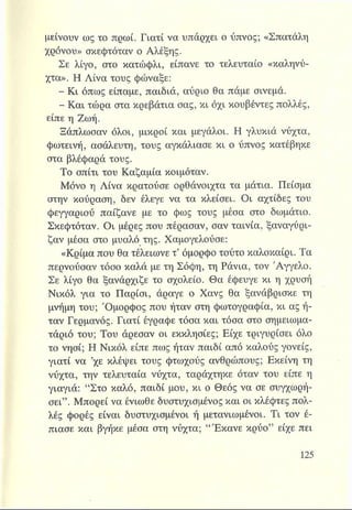 μείνουν ως το πρωί. Γιατί να υπάρχει ο ύπνος; «Σπατάλη
χρόνου» σκεφτόταν ο Αλέξης.
Σε λίγο, στο κατώφλι, είπανε το τελευταίο «καληνύ­
χτα». Η Λίνα τους φώναξε:
- Κι όπως είπαμε, παιδιά, αύριο θα πάμε σινεμά.
- Και τώρα στα κρεβάτια σας, κι όχι κουβέντες πολλές,
είπε η Ζωή.
Ξάπλωσαν όλοι, μικροί και μεγάλοι. Η γλυκιά νύχτα,
φωτεινή, ασάλευτη, τους αγκάλιασε κι ο ύπνος κατέβηκε
στα βλέφαρά τους.
Το σπίτι του Καζαμία κοιμόταν.
Μόνο η Λίνα κρατούσε ορθάνοιχτα τα μάτια. Πείσμα
στην κούραση, δεν έλεγε να τα κλείσει. Οι αχτίδες του
φεγγαριού παίζανε με το φως τους μέσα στο δωμάτιο.
Σκεφτόταν. Οι μέρες που πέρασαν, σαν ταινία, ξαναγύρι-
ζαν μέσα στο μυαλό της. Χαμογελούσε:
«Κρίμα που θα τελείωνε τ’ όμορφο τούτο καλοκαίρι. Τα
περνούσαν τόσο καλά με τη Σόφη, τη Ράνια, τον Άγγελο.
Σε λίγο θα ξανάρχιζε το σχολείο. Θα έφευγε κι η χρυσή
Νικόλ για το Παρίσι, άραγε ο Χανς θα ξανάβρισκε τη
μνήμη του; Όμορφος που ήταν στη φωτογραφία, κι ας ή­
ταν Γερμανός. Γιατί έγραφε τόσα και τόσα στο σημειωμα­
τάριό του; Του άρεσαν οι εκκλησίες; Είχε τριγυρίσει όλο
το νησί; Η Νικόλ είπε πως ήταν παιδί από καλούς γονείς,
γιατί να ’χε κλέψει τους φτωχούς ανθρώπους; Εκείνη τη
νύχτα, την τελευταία νύχτα, ταράχτηκε όταν του είπε η
γιαγιά: “Στο καλό, παιδί μου, κι ο Θεός να σε συγχωρή­
σει”. Μπορεί να ένιωθε δυστυχισμένος και οι κλέφτες πολ­
λές φορές είναι δυστυχισμένοι ή μετανιωμένοι. Τι τον έ-
πιασε και βγήκε μέσα στη νύχτα; “Έκανε κρύο” είχε πει
 