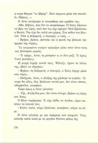η κυρα-Μαρία “κι έβρεχε” . Πού πήγαινε μέσα στο σκοτά­
δι; Μήπως...»
Η Λίνα πετάχτηκε κι ανακάθισε στο κρεβάτι της.
«Μα, βέβαια, πώς δεν το σκεφτήκαμε; Ο Χανς πήγαινε
να βρει τις λίρες, εκεί που τις είχε κρύψει! Πού βρίσκεται
η Βαγία; Την είχε δει καλά στο χάρτη. Στα πόδια του βου­
νού. Τότε η δεξαμενή, ο σταυρός, ο ναός...»
- Βρήκα, βρήκα, φώναξε και η φωνή της ξέσκισε την
ηρεμία της νύχτας.
Τα κοιμισμένα αγόρια τρόμαξαν μέσα στον ύπνο τους
και ξύπνησαν μεμιάς:
^ Τ ι τρέχει, Λίνα; τη ρώτησαν κι οι δύο μαζί. Τι έχεις;
Γιατί φωνάζεις;
Η μικρή έτρεξε κοντά τους. Ψέλλιζε, έχανε τα λόγια
της, ήθελε να εξηγήσει:
- Βρήκα, τη δεξαμενή, ο σταυρός, ο Χανς έτρεχε μέσα
στη νύχτα...
- Ησύχασε, Λίνα, ο Αλέξης της χάιδεψε το κεφάλι. Ό ­
νειρο θα είδες, έλα, ξάπλωσε κοντά μου, δεν είναι τίποτε,
αδερφούλα, κοιμήσου.
Τώρα όμως η Λίνα γελούσε:
- Ό χι, Αλεξούλη μου, δεν είναι όνειρο, βρήκα τις λίρες
του Χανς.
Ο Κλου ταράχτηκε. Τι είχε πάθει το Λινάκι, είχαν σα­
λέψει τα λογικά του;
- Καλά, καλά, τώρα ξάπλωσε, κοιμήσου, αύριο τα λέ­
με.
Η Λίνα γελούσε με την έκφραση των αγοριών. Τους
κοίταξε καλά καλά με τα μεγάλα έξυπνα μάτια της.
 