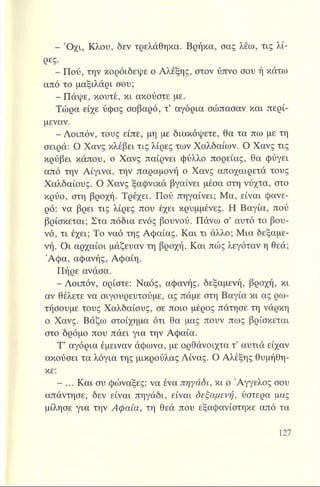 - Ό χι, Κλου, δεν τρελάθηκα. Βρήκα, σας λέω, τις λί­
ρες.
- Πού, την κορόιδεψε ο Αλέξης, στον ύπνο σου ή κάτω
από το μαξιλάρι σου;
- Πάψε, κουτέ, κι ακούστε με.
Τώρα είχε ύφος σοβαρό, τ’ αγόρια σώπασαν και περί-
μεναν.
- Λοιπόν, τους είπε, μη με διακόψετε, θα τα πω με τη
σειρά: Ο Χανς κλέβει τις λίρες των Χαλδαίων. Ο Χανς τις
κρύβει κάπου, ο Χανς παίρνει φύλλο πορείας, θα φύγει
από την Αίγινα, την παραμονή ο Χανς αποχαιρετά τους
Χαλδαίους. Ο Χανς ξαφνικά βγαίνει μέσα στη νύχτα, στο
κρύο, στη βροχή. Τρέχει. Πού πηγαίνει; Μα, είναι φανε­
ρό: να βρει τις λίρες που έχει κρυμμένες. Η Βαγία, πού
βρίσκεται; Στα πόδια ενός βουνού. Πάνω σ’ αυτό το βου­
νό, τι έχει; Το ναό της Αφαίας. Και τι άλλο; Μια δεξαμε­
νή. Οι αρχαίοι μάζευαν τη βροχή. Και πώς λεγόταν η θεά;
Ά φα, αφανής, Αφαίη.
Πήρε ανάσα.
-Λ οιπόν, ορίστε: Ναός, αφανής, δεξαμενή, βροχή, κι
αν θέλετε να σιγουρευτούμε, ας πάμε στη Βαγία κι ας ρω­
τήσουμε τους Χαλδαίους, σε ποιο μέρος πάτησε τη νάρκη
ο Χανς. Βάζω στοίχημα ότι θα μας πουν πως βρίσκεται
στο δρόμο που πάει για την Αφαία.
Τ’ αγόρια έμειναν άφωνα, με ορθάνοιχτα τ’ αυτιά είχαν
ακούσει τα λόγια της μικρούλας Λίνας. Ο Αλέξης θυμήθη­
κε:
- ... Και συ φώναξες: να ένα πηγάδι, κι ο Άγγελος σου
απάντησε, δεν είναι πηγάδι, είναι δεξαμενή, ύστερα μας
μίλησε για την Αφαία, τη θεά που εξαφανίστηκε από τα
 