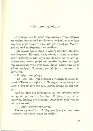 «Έκτακτο συμβούλιο»
«Και τώρα, πώς θα πάμε στην Αφαία;» αναρωτήθηκαν
τα παιδιά, ύστερα από το «έκτακτο συμβούλιο» που έγινε
την άλλη μέρα, νωρίς το πρωί, στο μίνι γκολφ του Μούντι,
μακριά από τα βλέμματα των μεγάλων.
Πριν ακόμα βγει ο ήλιος, ο Αλέξης είχε πάει στο σπίτι
των Καρυώτη. Ευτυχώς, όπως πάντα, τα πορτοπαράθυρα
ήταν ορθάνοιχτα. Στα νύχια των ποδιών, για να μην ξυ­
πνήσει τους γονείς, μπήκε στο μεγάλο δωμάτιο κι άγγιξε
την κοιμισμένη Ράνια στον ώμο. Εκείνη, αμέσως άνοιξε τα
μάτια. Απόρησε βλέποντας τον Αλέξη, να στέκεται από
πάνω της.
- Τι τρέχει; τον ρώτησε.
-Σ ς ... σς... σς..., της ψιθύρισε ο Αλέξης, μη μιλάς δυ­
νατά. «Έκτακτο συμβούλιο». Ξύπνησε και τη Σόφη κι ε­
λάτε σ’ ένα τέταρτο στο μίνι γκολφ, έχουμε να σας πού­
με...
Από κει πήγε στο ξενοδοχείο, για τον Άγγελο,, αυτόν
δε χρειάστηκε να τον ξυπνήσει. Ο φίλος τους, πάντα
πρωινός, διάβαζε στη βεράντα. Ακούσε το σφύριγμα και
σήκωσε το κεφάλι.
- Τι τρέχει; ρώτησε περίεργος.
Για να μη φωνάξει ο Αλέξης και ξυπνήσει τους γύρω
ενοίκους, του έκανε νόημα να κατέβει.
 