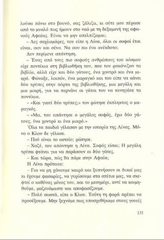 λούσα πάνω στο βουνό, σας ζάλιζα, κι ούτε μου πέρασε
από το μυαλό πως ήμουν στο ναό με τη δεξαμενή της αφα­
νούς Αφαίας. Είναι να μην απελπίζομαι;
- Λες σαχλαμάρες, του είπε η Λίνα, όλοι οι σοφοί έτσι
είναι, σαν και σένα. Να σου πω ένα ανέκδοτο;
Δεν περίμενε απάντηση.
- Ένας από τους πιο σοφούς ανθρώπους του κόσμου
είχε ποντίκια στη βιβλιοθήκη του, που του ροκάνιζαν τα
βιβλία, αλλά είχε και δύο γάτους, ένα χοντρό και ένα μι­
κρό. Φώναξε, λοιπόν, ένα μαραγκό και του είπε να κάνει
δύο τρύπες στην πόρτα της βιβλιοθήκης, μια μεγάλη και
μια μικρή, για να περνάνε οι γάτοι του να κυνηγάνε τα
ποντίκια.
- «Και γιατί δύο τρύπες;» τον ρώτησε έκπληκτος ο μα­
ραγκός.
- «Μα, του απάντησε ο μεγάλος σοφός, έχω δύο γά­
τους, ένα χοντρό κι ένα μικρό.»
Ό λα τα παιδιά γέλασαν με την ιστορία της Λίνας. Μό­
νο ο Κλου δε γέλασε.
- Πού είναι το αστείο; ρώτησε.
- Χαζέ, του απάντησε η Λίνα. Σοφός είσαι; Η μεγάλη
τρύπα φτάνει για να περάσουν οι δύο γάτες.
- Και τώρα, πώς θα πάμε στην Αφαία;
Η Λίνα πρότεινε:
- Για να μη χάνουμε καιρό και ξυπνήσουν οι δικοί μας
κι έχουμε φασαρίες, να γυρίσουμε στα σπίτια μας, να σκε-
φτεί ο καθένας μόνος του, και το μεσημέρι, αντί να κοιμη­
θούμε, μαζευόμαστε και αποφασίζουμε.
- Πολύ σωστά, είπε ο Κλου. Τούτη τη φορά πρέπει να
προσέξουμε. Μην ξεχνάμε πως υποσχεθήκαμε στους γονείς
 