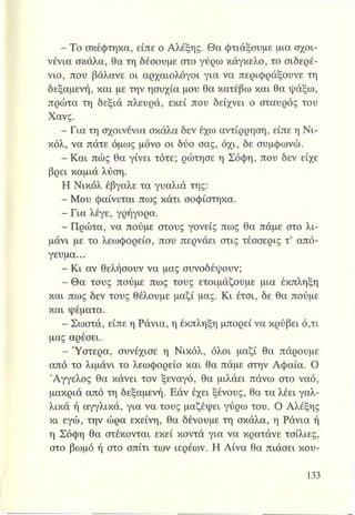 - Το σκέφτηκα, είπε ο Αλέξης. Θα φτιάξουμε μια σχοι-
νένια σκάλα, θα τη δέσουμε στο γύρω κάγκελο, το σιδερέ­
νιο, που βάλανε οι αρχαιολόγοι για να περιφράξουνε τη
δεξαμενή, και με την ησυχία μου θα κατέβω και θα ψάξω,
πρώτα τη δεξιά πλευρά, εκεί που δείχνει ο σταυρός του
Χανς.
- Για τη σχοινένια σκάλα δεν έχω αντίρρηση, είπε η Νι­
κόλ, να πάτε όμως μόνο οι δύο σας, όχι, δε συμφωνώ.
- Και πώς θα γίνει τότε; ρώτησε η Σόφη, που δεν είχε
βρει καμιά λύση.
Η Νικόλ έβγαλε τα γυαλιά της:
- Μου φαίνεται πως κάτι σοφίστηκα.
- Για λέγε, γρήγορα.
- Πρώτα, να πούμε στους γονείς πως θα πάμε στο λι­
μάνι με το λεωφορείο, που περνάει στις τέσσερις τ’ από­
γευμα...
- Κι αν θελήσουν να μας συνοδέψουν;
- Θα τους πούμε πως τους ετοιμάζουμε μια έκπληξη
και πως δεν τους θέλουμε μαζί μας. Κι έτσι, δε θα πούμε
και ψέματα.
- Σωστά, είπε η Ράνια, η έκπληξη μπορεί να κρύβει ό,τι
μας αρέσει.
- Ύστερα, συνέχισε η Νικόλ, όλοι μαζί θα πάρουμε
από το λιμάνι το λεωφορείο και θα πάμε στην Αφαία. Ο
Άγγελος θα κάνει τον ξεναγό, θα μιλάει πάνω στο ναό,
μακριά από τη δεξαμενή. Εάν έχει ξένους, θα τα λέει γαλ­
λικά ή αγγλικά, για να τους μαζέψει γύρω του. Ο Αλέξης
κι εγώ, την ώρα εκείνη, θα δένουμε τη σκάλα, η Ράνια ή
η Σόφη θα στέκονται εκεί κοντά για να κρατάνε τσίλιες,
στο βωμό ή στο σπίτι των ιερέων. Η Λίνα θα πιάσει κου-
 