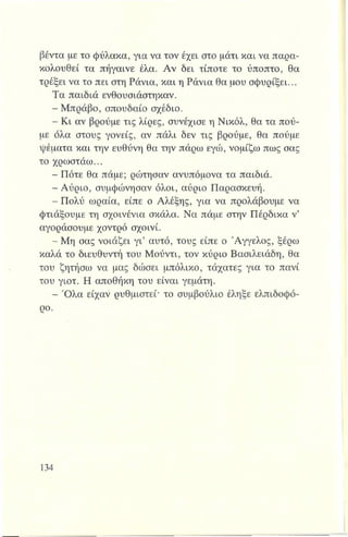 βέντα με το φύλακα, για να τον έχει στο μάτι και να παρα­
κολουθεί τα πήγαινε έλα. Αν δει τίποτε το ύποπτο, θα
τρέξει να το πει στη Ράνια, και η Ράνια θα μου σφυρίξει...
Τα παιδιά ενθουσιάστηκαν.
- Μπράβο, σπουδαίο σχέδιο.
- Κι αν βρούμε τις λίρες, συνέχισε η Νικόλ, θα τα πού­
με όλα στους γονείς, αν πάλι δεν τις βρούμε, θα πούμε
ψέματα και την ευθύνη θα την πάρω εγώ, νομίζω πως σας
το χρωστάω...
- Πότε θα πάμε; ρώτησαν ανυπόμονα τα παιδιά.
- Αύριο, συμφώνησαν όλοι, αύριο Παρασκευή.
- Πολύ ωραία, είπε ο Αλέξης, για να προλάβουμε να
φτιάξουμε τη σχοινένια σκάλα. Να πάμε στην Πέρδικα ν’
αγοράσουμε χοντρό σχοινί.
- Μη σας νοιάζει γι’ αυτό, τους είπε ο Άγγελος, ξέρω
καλά το διευθυντή του Μούντι, τον κύριο Βασιλειάδη, θα
του ζητήσω να μας δώσει μπόλικο, τάχατες για το πανί
του γιοτ. Η αποθήκη του είναι γεμάτη.
- Όλα είχαν ρυθμιστεί· το συμβούλιο έληξε ελπιδοφό-
ρο.
 