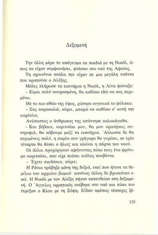 Δεξαμενή
Την άλλη μέρα το απόγευμα τα παιδιά με τη Νικόλ, ό­
πως τα είχαν συμφωνήσει, φτάσαν στο ναό της Αφαίας.
Τη σχοινένια σκάλα την είχαν σε μια μεγάλη τσάντα
που κρατούσε ο Αλέξης.
Μόλις πλήρωσε τα εισιτήρια η Νικόλ, η Λίνα φώναξε:
- Είμαι πολύ κουρασμένη, θα καθίσω εδώ να σας περι­
μένω.
Με το πιο αθώο της ύφος, ρώτησε ευγενικά το φύλακα:
- Σας παρακαλώ, κύριε, μπορώ να καθίσω σ’ αυτή την
καρέκλα;
Ανύποπτος ο άνθρωπος της απάντησε καλοκάγαθα.
- Και βέβαια, κοριτσάκι μου, θα μου κρατήσεις συ­
ντροφιά, θα κόβουμε μαζί τα εισιτήρια. Άλλωστε δε θα
περιμένεις πολύ, η παρέα σου γρήγορα θα γυρίσει, σε τρία
τέταρτα θα δύσει ο ήλιος και κλείνει η πόρτα του ναού.
Οι άλλοι προχώρησαν αφήνοντας πίσω τους ένα φρόνι­
μο κοριτσάκι, που είχε πιάσει κιόλας κουβέντα.
- Έχετε παιδάκια, κύριε;
Η Ράνια τράβηξε μόνη της δεξιά, εκεί που ήτανε τα θε­
μέλια του αρχαίου βωμού* κανένας άλλος δε βρισκόταν ε­
κεί. Η Νικόλ με τον Αλέξη πήγαν κατευθείαν στη δεξαμε­
νή. Ο Άγγελος ορμητικός ανέβηκε στο ναό και πίσω του
έτρεξαν ο Κλου με τη Σόφη. Είδαν αμέσως τέσσερις ξέ­
 