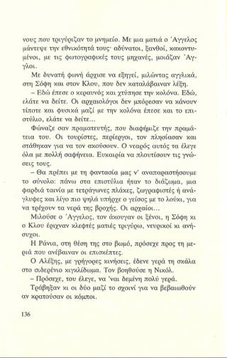 νους που τριγύριζαν το μνημείο. Με μια ματιά ο Άγγελος
μάντεψε την εθνικότητά τους* αδύνατοι, ξανθοί, κακοντυ­
μένοι, με τις φωτογραφικές τους μηχανές, μοιάζαν Ά γ ­
γλοι.
Με δυνατή φωνή άρχισε να εξηγεί, μιλώντας αγγλικά,
στη Σόφη και στον Κλου, που δεν καταλάβαιναν λέξη.
- Εδώ έπεσε ο κεραυνός και χτύπησε την κολόνα. Εδώ,
ελάτε να δείτε. Οι αρχαιολόγοι δεν μπόρεσαν να κάνουν
τίποτε και φυσικά μαζί με την κολόνα έπεσε και το επι­
στύλιο, ελάτε να δείτε...
Φώναζε σαν πραματευτής, που διαφήμιζε την πραμά­
τεια του. Οι τουρίστες, περίεργοι, τον πλησίασαν και
στάθηκαν για να τον ακούσουν. Ο νεαρός αυτός τα έλεγε
όλα με πολλή σαφήνεια. Ευκαιρία να πλουτίσουν τις γνώ­
σεις τους.
Β Θα πρέπει με τη φαντασία μας ν’ αναπαραστήσουμε
το σύνολο: πάνω στα επιστύλια ήταν το διάζωμα, μια
φαρδιά ταινία με τετράγωνες πλάκες, ζωγραφιστές ή ανά­
γλυφες και λίγο πιο ψηλά υπήρχε ο γείσος με το λούκι, για
vet τρέχουν τα νερά της βροχής. Οι αρχαίοι...
Μιλούσε ο Άγγελος, τον άκουγαν οι ξένοι, η Σόφη κι
ο Κλου έριχναν κλεφτές ματιές τριγύρω, νευρικοί κι ανή­
συχοι.
Η Ράνια, στη θέση της στο βωμό, πρόσεχε προς τη με­
ριά που ανέβαιναν οι επισκέπτες.
Ο Αλέξης, με γρήγορες κινήσεις, έδενε γερά τη σκάλα
στο σιδερένιο κιγκλίδωμα. Τον βοηθούσε η Νικόλ.
- Πρόσεχε, του έλεγε, να ’ναι δεμένη πολύ γερά.
Τράβηξαν κι οι δύο μαζί το σχοινί για να βεβαιωθούν
αν κρατούσαν οι κόμποι.
 