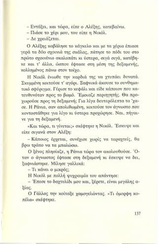 - Εντάξει, και τώρα, είπε ο Αλέξης, κατεβαίνω.
- Πιάσε το χέρι μου, του είπε η Νικόλ.
- Δε χρειάζεται.
Ο Αλέξης καβάλησε το κάγκελο και με τα χέρια έπιασε
γερά τα δύο σχοινιά της σκάλας, πάτησε το πόδι του στο
πρώτο σχοινένιο σκαλοπάτι κι ύστερα, σιγά σιγά, κατέβη­
κε και τ’ άλλα, ώσπου έφτασε στη μέση της δεξαμενής,
κολλημένος πάνω στον τοίχο.
Η Νικόλ ένιωθε την καρδιά της να χτυπάει δυνατά.
Σκυμμένη κοιτούσε τ’ αγόρι. Ξαφνικά άκουσε το συνθημα­
τικό σφύριγμα. Γύρισε το κεφάλι και είδε κάποιον που κα-
τευθυνόταν προς το βωμό. Έμοιαζε περιηγητής. Θα προ­
χωρούσε προς τη δεξαμενή; Για λίγα δευτερόλεπτα τα ’χά­
σε. Η Ράνια, σαν απολιθωμένη, κοιτούσε τον άγνωστο που
κοντοστάθηκε για λίγο κι ύστερα προχώρησε. Ναι, πήγαι­
νε για τη δεξαμενή.
«Και τώρα, τι γίνεται;» σκέφτηκε η Νικόλ. Έσκυψε και
είπε σιγανά στον Αλέξη:
-Κάποιος έρχεται, συνέχισε χωρίς να ταραχτείς, θα
βρω τρόπο να τα μπαλώσω.
Ο ξένος πλησίαζε, η Ράνια τώρα τον ακολουθούσε. Ό ­
ταν ο άγνωστος έφτασε στη δεξαμενή κι έσκυψε να δει,
ξαφνιάστηκε. Μίλησε γαλλικά:
- Τι κάνει ο μικρός;
Η Νικόλ με πολλή ψυχραιμία του απάντησε:
- Έπεσε το δαχτυλίδι μου και, ξέρετε, είναι μεγάλης α­
ξίας.
Ο Γάλλος την κοίταξε χαμογελώντας. «Τι όμορφη κο­
πέλα» σκέφτηκε.
 