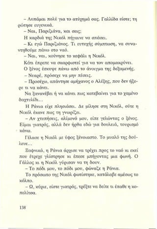 - Λυπάμαι πολύ για το ατύχημά σας. Γαλλίδα είστε; τη
ρώτησε ευγενικά.
- Ναι, Παριζιάνα, και σεις;
Η καρδιά της Νικόλ πήγαινε να σπάσει.
- Κι εγώ ΓΤαριζιάνος. Τι ευτυχής σύμπτωση, να συνα­
ντηθούμε πάνω στο ναό.
- Ναι, ναι, κούνησε το κεφάλι η Νικόλ.
Κάτι έπρεπε να σκαρφιστεί για να τον απομακρύνει.
Ο ξένος έσκυψε πάνω από το άνοιγμα της δεξαμενής.
- Νεαρέ, πρόσεχε να μην πέσεις.
- Προσέχω, απάντησε αμήχανος ο Αλέξης, που δεν ήξε­
ρε τι να κάνει.
Να ξανανέβει ή να κάνει πως κατεβαίνει για το χαμένο
δαχτυλίδι...
Η Ράνια είχε πλησιάσει. Δε μίλησε στη Νικόλ, ούτε η
Νικόλ έκανε πως τη γνωρίζει.
- Αν χτυπήσεις, αλίμονο μου, είπε γελώντας ο ξένος.
Είμαι γιατρός, αλλά δεν ήρθα εδώ για δουλειά, τουρισμό
Φκάνω.
Γέλασε η Νικόλ με ύφος ξένοιαστο. Το μυαλό της δού­
λευε...
Ξαφνικά, η Ράνια άρχισε να τρέχει προς το ναό κι εκεί
που έτρεχε γλίστρησε κι έπεσε μπήγοντας μια φωνή. Ο
Γάλλος κι η Νικόλ γύρισαν να τη δουν.
- Το πόδι μου, το πόδι μου, φώναζε η Ράνια.
Το πρόσωπο της Νικόλ φωτίστηκε, κατάλαβε αμέσως το
κόλπο.
- Ω, κύριε, είστε γιατρός, τρέξτε να δείτε τι έπαθε η κο­
πελίτσα.
 