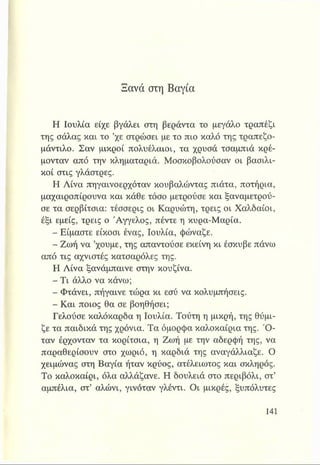 Ξανά στη Βαγια
Η Ιουλία είχε βγάλει στη βεράντα το μεγάλο τραπέζι
της σάλας και το ’χε στρώσει με το πιο καλό της τραπεζο­
μάντιλο. Σαν μικροί πολυέλαιοι, τα χρυσά τσαμπιά κρέ­
μονταν από την κληματαριά. Μοσκοβολούσαν οι βασιλι­
κοί στις γλάστρες.
Η Λίνα πηγαινοερχόταν κουβαλώντας πιάτα, ποτήρια,
μαχαιροπίρουνα και κάθε τόσο μετρούσε και ξαναμετρού-
σε τα σερβίτσια: τέσσερις οι Καρυώτη, τρεις οι Χαλδαίοι,
έξι εμείς, τρεις ο Άγγελος, πέντε η κυρα-Μαρία.
- Είμαστε είκοσι ένας, Ιουλία, φώναζε.
- Ζωή να ’χουμε, της απαντούσε εκείνη κι έσκυβε πάνω
από τις αχνιστές κατσαρόλες της.
Η Λίνα ξανάμπαινε στην κουζίνα.
- Τι άλλο να κάνω;
- Φτάνει, πήγαινε τώρα κι εσύ να κολυμπήσεις.
- Και ποιος θα σε βοηθήσει;
Γελούσε καλόκαρδα η Ιουλία. Τούτη η μικρή, της θύμι­
ζε τα παιδικά της χρόνια. Τα όμορφα καλοκαίρια της. Ό ­
ταν έρχονταν τα κορίτσια, η Ζωή με την αδερφή της, να
παραθερίσουν στο χωριό, η καρδιά της αναγάλλιαζε. Ο
χειμώνας στη Βαγία ήταν κρύος, ατέλειωτος και σκληρός.
Το καλοκαίρι, όλα αλλάζανε. Η δουλειά στο περιβόλι, στ’
αμπέλια, στ’ αλώνι, γινόταν γλέντι. Οι μικρές, ξυπόλυτες
 