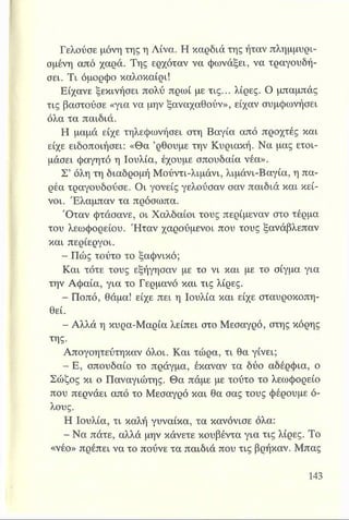 Γελούσε μόνη της η Λίνα. Η καρδιά της ήταν πλημμυρι­
σμένη από χαρά. Της ερχόταν να φωνάξει, να τραγουδή­
σει. Τι όμορφο καλοκαίρι!
Είχανε ξεκινήσει πολύ πρωί με τις... λίρες. Ο μπαμπάς
τις βαστούσε «για να μην ξαναχαθούν», είχαν συμφωνήσει
όλα τα παιδιά.
Η μαμά είχε τηλεφωνήσει στη Βαγία από προχτές και
είχε ειδοποιήσει: «Θα ’ρθουμε την Κυριακή. Να μας ετοι­
μάσει φαγητό η Ιουλία, έχουμε σπουδαία νέα».
Σ’ όλη τη διαδρομή Μούντι-λιμάνι, λιμάνι-Βαγία, η πα­
ρέα τραγουδούσε. Οι γονείς γελούσαν σαν παιδιά και κεί­
νοι. Έλαμπαν τα πρόσωπα.
Όταν φτάσανε, οι Χαλδαίοι τους περίμεναν στο τέρμα
του λεωφορείου. Ήταν χαρούμενοι που τους ξανάβλεπαν
και περίεργοι.
- Πώς τούτο το ξαφνικό;
Και τότε τους εξήγησαν με το νι και με το σίγμα για
την Αφαία, για το Γερμανό και τις λίρες.
- Ποπό, θάμα! είχε πει η Ιουλία και είχε σταυροκοπη-
θεί.
- Αλλά η κυρα-Μαρία λείπει στο Μεσαγρό, στης κόρης
της.
Απογοητεύτηκαν όλοι. Και τώρα, τι θα γίνει;
- Ε, σπουδαίο το πράγμα, έκαναν τα δύο αδέρφια, ο
Σώζος κι ο Παναγιώτης. Θα πάμε με τούτο το λεωφορείο
που περνάει από το Μεσαγρό και θα σας τους φέρουμε ό­
λους.
Η Ιουλία, τι καλή γυναίκα, τα κανόνισε όλα:
- Να πάτε, αλλά μην κάνετε κουβέντα για τις λίρες. Το
«νέο» πρέπει να το πούνε τα παιδιά που τις βρήκαν. Μπας
 