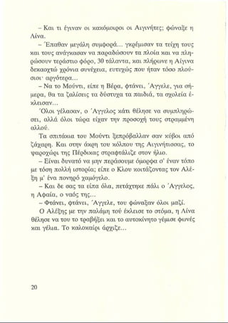 - Και τι έγιναν οι κακόμοιροι οι Αιγινήτες; φώναξε η
Λίνα.
- Έπαθαν μεγάλη συμφορά... γκρέμισαν τα τείχη τους
και τους ανάγκασαν να παραδώσουν τα πλοία και να πλη­
ρώσουν τεράστιο φόρο, 30 τάλαντα, και πλήρωνε η Αίγινα
δεκαοχτώ χρόνια συνέχεια, ευτυχώς που ήταν τόσο πλού­
σιοι* αργότερα...
- Να το Μούντι, είπε η Βέρα, φτάνει, Άγγελε, για σή­
μερα, θα τα ζαλίσεις τα δύστυχα τα παιδιά, τα σχολεία έ­
κλεισαν...
Όλοι γέλασαν, ο Άγγελος κάτι θέλησε να συμπληρώ­
σει, αλλά όλοι τώρα είχαν την προσοχή τους στραμμένη
αλλού.
Τα σπιτάκια του Μούντι ξεπρόβαλλαν σαν κύβοι από
ζάχαρη. Και στην άκρη του κόλπου της Αιγινήτισσας, το
ψαροχώρι της Πέρδικας στραφτάλιζε στον ήλιο.
- Είναι δυνατό να μην περάσουμε όμορφα σ’ έναν τόπο
με τόση πολλή ιστορία; είπε ο Κλου κοιτάζοντας τον Αλέ-
ξη μ’ ένα πονηρό χαμόγελο.
- Και δε σας τα είπα όλα, πετάχτηκε πάλι ο Άγγελος,
η Αφαία, ο ναός της...
- Φτάνει, φτάνει, Άγγελε, του φώναξαν όλοι μαζί.
Ο Αλέξης με την παλάμη τού έκλεισε το στόμα, η Λίνα
θέλησε να του το τραβήξει και το αυτοκίνητο γέμισε φωνές
και γέλια. Το καλοκαίρι άρχιζε...
 