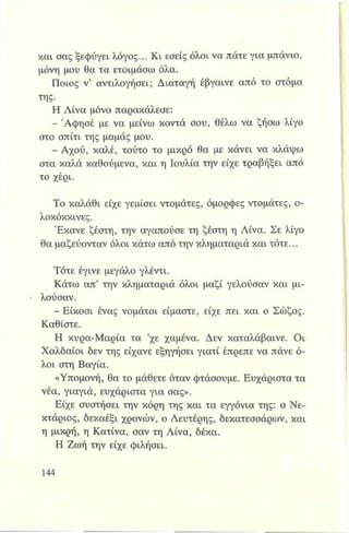 και σας ξεφύγει λόγος... Κι εσείς όλοι να πάτε για μπάνιο,
μόνη μου θα τα ετοιμάσω όλα.
Ποιος ν’ αναλογήσει; Διαταγή έβγαινε από το στόμα
της.
Η Λίνα μόνο παρακάλεσε:
- Άφησέ με να μείνω κοντά σου, θέλω να ζήσω λίγο
στο σπίτι της μαμάς μου.
- Αχού, καλέ, τούτο το μικρό θα με κάνει να κλάψω
στα καλά καθούμενα, και η Ιουλία την είχε τραβήξει από
το χέρι.
Το καλάθι είχε γεμίσει ντομάτες, όμορφες ντομάτες, ο­
λοκόκκινες.
Έκανε ζέστη, την αγαπούσε τη ζέστη η Λίνα. Σε λίγο
θα μαζεύονταν όλοι κάτω από την κληματαριά και τότε...
Τότε έγινε μεγάλο γλέντι.
Κάτω απ’ την κληματαριά όλοι μαζί γελούσαν και μι­
λούσαν.
- Είκοσι ένας νομάτοι είμαστε, είχε πει και ο Σώζος.
Καθίστε.
Η κυρα-Μαρία τα *χε χαμένα. Δεν καταλάβαινε. Οι
Χαλδαίοι δεν της είχανε εξηγήσει γιατί έπρεπε να πάνε ό­
λοι στη Βαγία.
«Υπομονή, θα το μάθετε όταν φτάσουμε. Ευχάριστα τα
νέα, γιαγιά, ευχάριστα για σας».
Είχε συστήσει την κόρη της και τα εγγόνια της: ο Νε­
κτάριος, δεκαέξι χρόνων, ο Λευτέρης, δεκατεσσάρων, και
η μικρή, η Κατίνα, σαν τη Λίνα, δέκα.
Η Ζωή την είχε φιλήσει.
 