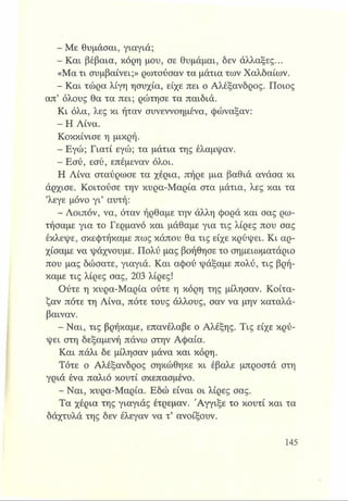 - Με θυμάσαι, γιαγιά;
- Και βέβαια, κόρη μου, σε θυμάμαι, δεν άλλαξες...
«Μα τι συμβαίνει;» ρωτούσαν τα μάτια των Χαλδαίων.
- Και τώρα λίγη ησυχία, είχε πει ο Αλέξανδρος. Ποιος
απ’ όλους θα τα πει; ρώτησε τα παιδιά.
Κι όλα, λες κι ήταν συνεννοημένα, φώναξαν:
- Η Λίνα.
Κοκκίνισε η μικρή.
- Εγώ; Γιατί εγώ; τα μάτια της έλαμψαν.
- Εσύ, εσύ, επέμεναν όλοι.
Η Λίνα σταύρωσε τα χέρια, πήρε μια βαθιά ανάσα κι
άρχισε. Κοιτούσε την κυρα-Μαρία στα μάτια, λες και τα
’λεγε μόνο γι’ αυτή:
- Λοιπόν, να, όταν ήρθαμε την άλλη φορά και σας ρω­
τήσαμε για το Γερμανό και μάθαμε για τις λίρες που σας
έκλεψε, σκεφτήκαμε πως κάπου θα τις είχε κρύψει. Κι αρ­
χίσαμε να ψάχνουμε. Πολύ μας βοήθησε το σημειωματάριο
που μας δώσατε, γιαγιά. Και αφού ψάξαμε πολύ, τις βρή­
καμε τις λίρες σας, 203 λίρες!
Ούτε η κυρα-Μαρία ούτε η κόρη της μίλησαν. Κοίτα­
ζαν πότε τη Λίνα, πότε τους άλλους, σαν να μην καταλά­
βαιναν.
- Ναι, τις βρήκαμε, επανέλαβε ο Αλέξης. Τις είχε κρύ­
ψει στη δεξαμενή πάνω στην Αφαία.
Και πάλι δε μίλησαν μάνα και κόρη.
Τότε ο Αλέξανδρος σηκώθηκε κι έβαλε μπροστά στη
γριά ένα παλιό κουτί σκεπασμένο.
- Ναι, κυρα-Μαρία. Εδώ είναι οι λίρες σας.
Τα χέρια της γιαγιάς έτρεμαν. Άγγιξε το κουτί και τα
δάχτυλά της δεν έλεγαν να τ’ ανοίξουν.
 