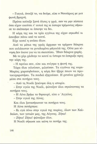 ^ Β Γ ια γιά , άνοιξέ το, να δούμε, είπε ο Νεκτάριος με μια
φωνή βραχνή.
Πρώτα κοίταξε ξανά όλους η γριά, σαν να μην πίστευε
όσα είχαν ακούσει τ’ αυτιά της κι ύστερα τρέμοντας σήκω­
σε το σκέπασμα κι έσκυψε να δει,
Η κόρη της και τα τρία εγγόνια της είχαν σηκωθεί κι
έσκυβαν πάνω από το κουτί.
Είχε κοπεί η ανάσα όλων.
Από τα μάτια της γριάς άρχισαν να τρέχουν δάκρυα
που αυλάκωναν τα ρυτιδωμένα μάγουλά της. Ούτε μια κί­
νηση δεν έκανε για να τα σκουπίσει. Ή ταν δάκρυα χαράς.
Με το χέρι χαΐδεψε το κουτί κι ύστερα το έσπρωξε προς
την κόρη της.
- Η προίκα σου, είπε και πνίγηκε η φωνή της.
Τώρα όλοι γελούσαν, μιλούσαν. Τα εγγόνια της κυρα-
Μαρίας χοροπηδούσαν, η κόρη δεν ήξερε ποιον να πρω-
τοευχαριστήσει. Τα παιδιά εξηγούσαν. Η ρετσίνα χρύσιζε
μέσα στα ποτήρια τους.
■Β- Από τη Νικόλ ξεκίνησε όλη η ιστορία.
- Στην υγεία της Νικόλ, φώναξαν όλοι σηκώνοντας τα
ποτήρια τους.
^ Η Λίνα βρήκε το θησαυρό, είπε ο Άγγελος.
- Στην υγειά της Λίνας.
Και όλοι ξανασήκωναν τα ποτήρια τους.
Η Λίνα πετάχτηκε:
Η - Κι εγώ πίνω στην υγειά της παρέας, όλων των Χαλ-
δαίων, των γονιών μας, της Αίγινας. Ζήτω!
- Ζήτω! Ζήτω! φώναξαν όλοι.
Η Νικόλ σήκωσε και κείνη το ποτήρι της.
 