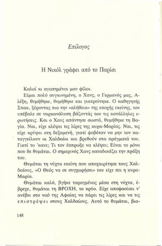 Επίλογος
Η Νικόλ γράφει από το Παρίσι
Καλοί κι αγαπημένοι μου φίλοι.
Είμαι πολύ συγκινημένη, ο Χανς, ο Γερμανός μας, Α-
λέξη, θυμήθηκε, θυμήθηκε και γιατρεύτηκε. Ο καθηγητής
Σπακ, ξέροντας πια την «αλήθεια» της εποχής εκείνης, τον
υπέβαλε σε ναρκανάλυση βάζοντας του τις κατάλληλες ε­
ρωτήσεις. Και ο Χανς απάντησε σωστά, θυμήθηκε τη Βα-
γία. Ναι, είχε κλέψει τις λίρες της κυρα-Μαρίας. Ναι, τις
είχε κρύψει στη δεξαμενή, γιατί φοβόταν να μην τον κα­
ταγγείλουν οι Χαλδαίοι και βρεθούν στα πράγματά του.
Γιατί το ’κάνε; Τι τον έσπρωξε να κλέψει; Είναι το μόνο
που δε θυμάται. Ο σημερινός Χανς καταδικάζει την πράξη
του.
Θυμάται τη νύχτα εκείνη που αποχαιρέτησε τους Χαλ-
δαίους, «Ο Θεός να σε συγχωρήσει» του είχε πει η κυρα-
Μαρία.
Θυμάται καλά, βγήκε ταραγμένος μέσα στη νύχτα, έ­
βρεχε, θυμάται τη ΒΡΟΧΗ, το κρύο. Είχε αποφασίσει ν’
ανέβει στο ναό της Αφαίας να πάρει τις λίρες και να τις
ε π ι σ τ ρ έ φ ε ι στους Χαλδαίους. Αυτό το θυμάται, βια­
 