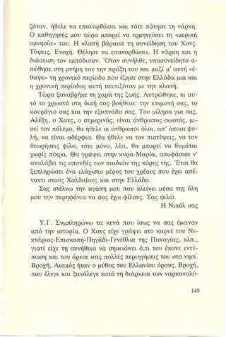 ζόταν, ήθελε να επανορθώσει και τότε πάτησε τη νάρκη.
Ο καθηγητής μου τώρα μπορεί να ερμηνεύσει τη «μερική
αμνησία» του. Η κλοπή βάραινε τη συνείδηση του Χανς.
Τύψεις. Ενοχή. Θέλησε να επανορθώσει. Η νάρκη και η
διάσειση τον εμπόδισαν. Όταν συνήλθε, υποσυνείδητα α­
πώθησε στη μνήμη του την πράξη του και μαζί μ’ αυτή «έ­
θαψε» τη χρονικό περίοδο που έζησε στην Ελλάδα μια και
η χρονική περίοδος αυτή ταυτιζόταν με την κλοπή.
Τώρα ξαναβρήκε τη χαρά της ζωής. Λυτρώθηκε, κι αυ­
τό το χρωστά στη δική σας βοήθεια: την επιμονή σας, το
κουράγιο σας και την εξυπνάδα σας. Του μίλησα για σας.
Αλέξη, ο Χανς, ο σημερινός, είναι άνθρωπος σωστός, μι­
σεί τον πόλεμο, θα ήθελε οι άνθρωποι όλοι, απ’ όποια φυ­
λή, να είναι αδέρφια. Θα ήθελε να τον πιστέψεις, να τον
θεωρήσεις φίλο, τότε μόνο, λέει, θα μπορεί να θυμάται
χωρίς πίκρα. Θα γράψει στην κυρα-Μαρία, αποφάσισε ν’
αναλάβει τις σπουδές των παιδιών της κόρης της. Έτσι θα
ξεπληρώσει ένα ελάχιστο μέρος του χρέους που έχει απέ­
ναντι στους Χαλδαίους και στην Ελλάδα.
Σας στέλνω την αγάπη μου που κλείνει μέσα της όλη
μου την περηφάνια να σας έχω φίλους. Σας φιλώ.
Η Νικόλ σας
Υ.Γ. Συμπληρώνω τα κενά που ίσως να σας έμειναν
από την ιστορία. Ο Χανς είχε γράψει στο καρνέ του Νε-
κτάριος-Επισκοπή-Πηγάδι-Γενέθλια της Παναγίας, κλπ.,
γιατί είχε τη συνήθεια να σημειώνει ό,τι του έκανε εντύ­
πωση και του άρεσε στις πολλές περιηγήσεις του στο νησί.
Βροχή, Αιακός ήταν ο μύθος του Ελλανίου όρους. Βροχή,
που έλεγε και ξανάλεγε κατά τη διάρκεια των ναρκαναλύ-
 