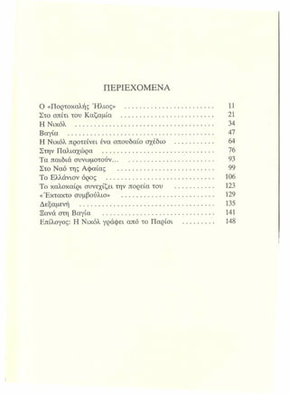ΠΕΡΙΕΧΟΜΕΝΑ
Ο «Πορτοκαλής Ήλιος» ..................................................... 11
Στο σπίτι του Καζαμία ....................................................... 21
Η Νικόλ ......................................................................... 34
Βαγία ................................................................................. 47
Η Νικόλ προτείνει ένα σπουδαίοσχέδιο ....................... 64
Στην Παλιαχώρα ............................................................. Ίβ
Τα παιδιά συνωμοτούν........................................................ 93
Στο Ναό της Αφαίας ..................................................... 99
Το Ελλάνιον όρος ........................................................... 106
Το καλοκαίρι συνεχίζει την πορείατου .......................... 123
«Έκτακτο συμβούλιο» ...................................................... 129
Δεξαμενή ............................................................................. 135
Ξανά στη Βαγία ........................................................ 141
Επίλογος: Η Νικόλ γράφει από τοΠαρίσι ...................... 148
 