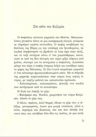 Στο σπίτι του Καζαμία
Η άσφαλτος τελείωνε μπροστά στο Μούντι. Μπανγκα-
λόους χτισμένα πάνω σε μια κατηφορική πλαγιά, ανάμεσα
σε παρτέρια γεμάτα λουλούδια. Ο σοφέρ κουβάλησε τις
βαλίτσες της Βέρας ως την υποδοχή του ξενοδοχείου, τα
παιδιά συμφώνησαν να βρεθούν σε λίγη ώρα στην πλαζ,
και το ταξί συνέχισε πάνω σ’ ένα χωματόδρομο, στενό,
γιατί κι από τις δύο πλευρές του είχαν ρίξει λόφους από
χαλίκι, σίγουρα για να συνεχιστεί η άσφαλτος. Διακόσια
μέτρα πιο πέρα ο σοφέρ έστριψε δεξιά και κατέβηκε προς
το μέρος της θάλασσας. Σε δύο λεπτά σταμάτησε μπροστά
σ’ ένα κάτασπρο φρεσκοασβεστωμένο σπίτι. Με το θόρυβο
της μηχανής παρουσιάστηκε στην πόρτα ένας ψηλός ά­
ντρας, με γκρίζα μαλλιά και καλοσυνάτο πρόσωπο.
- Καλωσορίσατε, καλωσορίσατε, φώναξε στα παιδιά
που πετάχτηκαν από το αυτοκίνητο.
Η Ζωή του έσφιξε το χέρι:
- Καλημέρα σας. Παιδιά, χαιρετήστε τον κύριο Καζα­
μία. Δώστε το χέρι σας.
Ο Κλου, πρώτος, πολύ θερμά, έδωσε το χέρι του, ο Α-
λέξης, μουτρωμένος, έκανε μια μικρή υπόκλιση, αλλά η
Λίνα, περίεργη και βιαστική, ίσα ίσα που πέταξε ένα
«γεια σας» και κατέβηκε δύο δύο τις σκάλες, σε μια αυλή
 