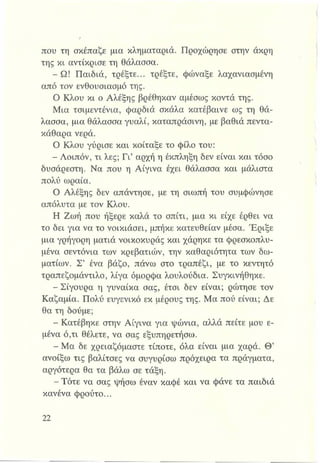 που τη σκέπαζε μια κληματαριά. Προχώρησε στην άκρη
της κι αντίκρισε τη θάλασσα.
- Ω! Παιδιά, τρέξτε... τρέξτε, φώναξε λαχανιασμένη
από τον ενθουσιασμό της.
Ο Κλου κι ο Αλέξης βρέθηκαν αμέσως κοντά της.
Μια τσιμεντένια, φαρδιά σκάλα κατέβαινε ως τη θά­
λασσα, μια θάλασσα γυαλί, καταπράσινη, με βαθιά πεντα­
κάθαρα νερά.
Ο Κλου γύρισε και κοίταξε το φίλο του:
- Λοιπόν, τι λες; Γι’ αρχή η έκπληξη δεν είναι και τόσο
δυσάρεστη. Να που η Αίγινα έχει θάλασσα και μάλιστα
πολύ ωραία.
Ο Αλέξης δεν απάντησε, με τη σιωπή του συμφώνησε
απόλυτα με τον Κλου.
Η Ζωή που ήξερε καλά το σπίτι, μια κι είχε έρθει να
το δει για να το νοικιάσει, μπήκε κατευθείαν μέσα. Έριξε
μια γρήγορη ματιά νοικοκυράς και χάρηκε τα φρεσκοπλυ-
μένα σεντόνια των κρεβατιών, την καθαριότητα των δω­
ματίων. Σ’ ένα βάζο, πάνω στο τραπέζι, με το κεντητό
τραπεζομάντιλο, λίγα όμορφα λουλούδια. Συγκινήθηκε.
- Σίγουρα η γυναίκα σας, έτσι δεν είναι; ρώτησε τον
Καζαμία. Πολύ ευγενικό εκ μέρους της. Μα πού είναι; Δε
θα τη δούμε;
- Κατέβηκε στην Αίγινα για ψώνια, αλλά πείτε μου ε­
μένα ό,τι θέλετε, να σας εξυπηρετήσω.
- Μα δε χρειαζόμαστε τίποτε, όλα είναι μια χαρά. Θ’
ανοίξω τις βαλίτσες να συγυρίσω πρόχειρα τα πράγματα,
αργότερα θα τα βάλω σε τάξη.
- Τότε να σας ψήσω έναν καφέ και να φάνε τα παιδιά
κανένα φρούτο...
 