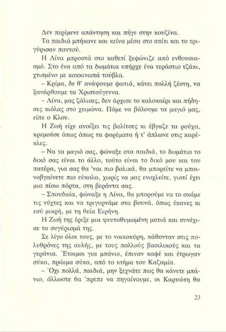 Δεν περίμενε απάντηση και πήγε στην κουζίνα.
Τα παιδιά μπήκανε και κείνα μέσα στο σπίτι και το τρι­
γύρισαν παντού.
Η Λίνα μπροστά στο καθετί ξεφώνιζε από ενθουσια­
σμό. Στο ένα από τα δωμάτια υπήρχε ένα τεράστιο τζάκι,
χτισμένο με κοκκινωπά τούβλα.
- Κρίμα, δε θ’ ανάψουμε φωτιά, κάνει πολλή ζέστη, να
ξανάρθουμε τα Χριστούγεννα.
- Λίνα, μας ζάλισες, δεν άρχισε το καλοκαίρι και πήδη­
σες κιόλας στο χειμώνα. Πάμε να βάλουμε τα μαγιό μας,
είπε ο Κλου.
Η Ζωή είχε ανοίξει τις βαλίτσες κι έβγαζε τα ρούχα,
κρεμούσε όπως όπως τα φορέματα ή τ’ άπλωνε στις καρέ­
κλες.
- Να τα μαγιό σας, φώναξε στα παιδιά, το δωμάτιο το
δικό σας είναι το άλλο, τούτο είναι το δικό μου και του
πατέρα, για σας θα ’ναι πιο βολικά, θα μπορείτε να μπαι­
νοβγαίνετε πιο εύκολα, χωρίς να μας ενοχλείτε, γιατί έχει
μια πίσω πόρτα, στη βεράντα σας.
Η Σπουδαία, φώναξε η Λίνα, θα μπορούμε να το σκάμε
τις νύχτες και να τριγυρνάμε στα βουνά, όπως έκανες κι
εσύ μικρή, με τη θεία Ειρήνη.
Η Ζωή της έριξε μια ψευτοθυμωμένη ματιά και συνέχι­
σε το συγύρισμά της.
Σε λίγο όλοι τους, με το νοικοκύρη, κάθονταν στις πο­
λυθρόνες της αυλής, με τους πολλούς βασιλικούς και τα
γεράνια. Έτοιμοι για μπάνιο, έπιναν καφέ και έτρωγαν
σύκα, πρώιμα σύκα, από το κτήμα του Καζαμία.
- Ό χι πολλά, παιδιά, μην ξεχνάτε πως θα κάνετε μπά­
νιο, άλλωστε θα ’πρεπε να πηγαίνουμε, οι Καρυώτη θα
 