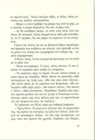 το πρωινό τους. Άλλοι έπαιζαν τάβλι, κι άλλοι, ιδίως γυ­
ναίκες και παιδιά, κολυμπούσαν.
- Μαμά, η Λίνα τράβηξε τη μητέρα της από το χέρι, με
τι μοιάζει η κυρία Καρυώτη; Να σου τη βρω εγώ.
- Δε θα κατέβηκε ακόμη, το σπίτι τους είναι λίγο πιο
πάνω, θα πεταχτώ. Εσείς περιμένετε με εδώ, μην κουνήσε­
τε, δε θ’ αργήσω, θα σας φέρω τα κορίτσια να τα γνωρί­
σετε.
Γύρισε την πλάτη της και με βιαστικό βήμα προχώρησε
στο δρομάκι που ανέβαινε την πλαγιά. Δεν πρόλαβε να δει
τα χείλια του Αλέξη που ζωγράφισαν ένα έκδηλο πφ... γε­
μάτο περιφρόνηση.
Ο Κλου, όμως, τούτη τη φορά φουρκίστηκε για τα καλά
με το φίλο του:
- Είσαι ανυπόφορος. Τι έχεις, τέλος πάντων; Τι σου έ­
καναν τα κορίτσια πριν ακόμη τα γνωρίσεις;
- Τα κορίτσια, προς το παρόν, δε μου ’καναν τίποτε, η
μαμά όμως με νευριάζει. Θέλει πάντα να κανονίζει κάθε
λεπτομέρεια της ζωής μας. «Θα σας πάω στην Αίγινα»,
«θα γίνετε φίλοι με τα κορίτσια των Καρυώτη», «θα κο­
λυμπάτε κάθε μέρα μαζί», «θα κάνετε τούτο», «θα κάνετε
τ’ άλλο». «Μην κουνήσετε». Βαρέθηκα. Νομίζω πως είμα­
στε αρκετά μεγάλοι πια για να ’χουμε το δικαίωμα να δια­
λέγουμε μόνοι μας τους φίλους μας και να φροντίζουμε
για την -ψυχαγωγία μας. Δε νομίζεις;
Το πρόσωπο του Κλου πήρε μια σοβαρή έκφραση:
- Έχεις δίκιο. Η μαμά σου σίγουρα έχει το χαρακτήρα
της, της αρέσει να συγυρίζει τις ζωές των άλλων, αλλά συ­
χνά τα καταφέρνει θαύμα. Αν δεν είχε αποφασίσει για
μας, τότε που ήμαστε έξι χρονών, θυμάσαι, στο Παρίσι,
 
