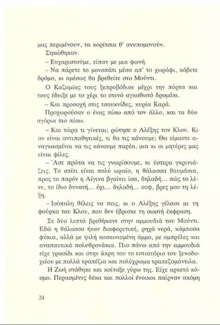 μας περιμένουν, τα κορίτσια θ’ ανυπομονούν.
Σηκώθηκαν.
- Ευχαριστούμε, είπαν με μια φωνή.
- Να πάρετε το μονοπάτι μέσα απ’ το χωράφι, κόβετε
δρόμο, κι αμέσως θα βρεθείτε στο Μούντι.
Ο Καζαμίας τους ξεπροβόδισε μέχρι την πόρτα και
τους έδειξε με το χέρι το στενό αγκαθωτό δρομάκι.
- Και προσοχή στις τσουκνίδες, κυρία Καρά.
Προχωρούσαν ο ένας πίσω από τον άλλο, και τα δύο
αγόρια πιο πίσω.
- Και τώρα τι γίνεται; ρώτησε ο Αλέξης τον Κλου. Κι
αν είναι αντιπαθητικές, τι θα τις κάνουμε; Θα είμαστε α­
ναγκασμένοι να τις κάνουμε παρέα, μια κι οι μητέρες μας
είναι φίλες.
- Ά σε πρώτα να τις γνωρίσουμε, κι ύστερα γκρινιά-
ζεις. Το σπίτι είναι πολύ ωραίο, η θάλασσα θαυμάσια,
προς το παρόν η Αίγινα βγαίνει ίσα, δηλαδή... πώς το λέ­
νε, το ίδιο δυνατή... όχι... δηλαδή... ουφ, βρες μου τη λέ­
ξη·
- Ισόπαλη θέλεις να πεις, κι ο Αλέξης γέλασε με τη
φούρκα του Κλου, που δεν έβρισκε τη σωστή έκφραση.
Σε δύο λεπτά βρεθήκανε στην αμμουδιά του Μούντι.
Εδώ η θάλασσα ήταν διαφορετική, ρηχά νερά, κάμποσα
φύκια, αλλά με ψιλή κοσκινισμένη άμμο, με ομπρέλες και
αναπαυτικά πολυθρονάκια. Πιο πάνω από την αμμουδιά
είχε γρασίδι και στην άκρη του το εστιατόριο του ξενοδο­
χείου με πολλά τραπέζια και πολύχρωμα τραπεζομάντιλα.
Η Ζωή στάθηκε και κοίταξε γύρω της. Είχε αρκετό κό­
σμο. Περασμένες δέκα και πολλοί ένοικοι παίρναν ακόμη
 
