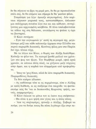 δε θα πήγαινε να βρει τη μαμά μου, 6ε θα με προσκαλούσε
σπίτι σας, δε θα επέμενε και σήμερα δε θα ’μασταν φίλοι.
Σταμάτησε για λίγο- έμοιαζε συγκινημένος. Δύο κορί­
τσια πέρασαν μπροστά τους, κοντοστάθηκαν, άπλωσαν
μια πολύχρωμη πετσέτα λίγο πιο κει και κάθισαν, συνεχί­
ζοντας μια αρχινισμένη κουβέντα. Η Λίνα τσαλαβουτούσε
τα πόδια της στη θάλασσα, ανυπόμονη να φτάσει η ώρα
να βουτηχτεί.
Ο Κλου συνέχισε:
- Εγώ την ευγνωμονώ γι’ αυτή τη σιγουριά της, μεγα­
λώσαμε μαζί και κάθε καλοκαίρι έρχομαι στην Ελλάδα και
περνώ παραμύθι διακοπές. Κανένας φίλος μου στο Παρίσι
δεν έχει τέτοια τύχη.
Με τα λόγια του Κλου, ο θυμός του Αλέξη διαλύθηκε.
Κοίταξε το φίλο του. Τα σγουρά ξανθά μαλλιά του χρύσι­
ζαν στο φως του ήλιου. Τον θυμήθηκε μικρό, εφτά οχτώ
χρονών, σε κάποια άλλη πλαζ, να χτίζουνε μαζί πύργους
στην άμμο, και η καρδιά του πλημμύρισε από τρυφερότη­
τα.
- Ίσως να ’χεις δίκιο, αλλά δε λένε παραμύθι διακοπές.
Παραμυθένιες διακοπές.
Τα δύο αγόρια γέλασαν.
- Ας καθίσουμε τότε κι ας περιμένουμε, είπε ο Αλέξης
με καλή διάθεση, κι ας παίξουμε ένα παιχνίδι: να φαντα­
στούμε πώς θα ’ναι οι δεσποινίδες Καρυώτη: ψηλές, κο­
ντές, ασχημομούρες;
Ο Κλου έκλεισε τα μάτια του κι έκανε πως σκέφτεται:
- Θα είναι η μια ψηλή σαν γίγας και η άλλη νάνος.
- Άσε τις σαχλαμάρες, φώναξε ο Αλέξης. Σοβαρά να
πούμε, για να δούμε ποιος θα πέσει λιγότερο έξω στην πε-
 