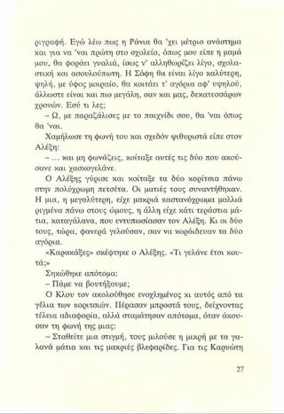 ριγραφή. Εγώ λέω πως η Ράνια θα ’χει μέτριο ανάστημα
και για να ’ναι πρώτη στο σχολείο, όπως μου είπε η μαμά
μου, θα φοράει γυαλιά, ίσως ν’ αλληθωρίζει λίγο, σχολα­
στική και ασουλούπωτη. Η Σόφη θα είναι λίγο καλύτερη,
■ψηλή, με ύφος μοιραίο, θα κοιτάει τ’ αγόρια αφ’ υψηλού,
άλλωστε είναι και πιο μεγάλη, σαν και μας, δεκατεσσάρων
χρονών. Εσύ τι λες;
- Ω, με παραζάλισες με το παιχνίδι σου, θα ’ναι όπως
θα ’ναι.
Χαμήλωσε τη φωνή του και σχεδόν ψιθυριστά είπε στον
Αλέξη:
- ... και μη φωνάζεις, κοίταξε αυτές τις δύο που ακού­
σανε και χασκογελάνε.
Ο Αλέξης γύρισε και κοίταξε τα δύο κορίτσια πάνω
στην πολύχρωμη πετσέτα. Οι ματιές τους συναντήθηκαν.
Η μια, η μεγαλύτερη, είχε μακριά καστανόχρωμα μαλλιά
ριγμένα πάνω στους ώμους, η άλλη είχε κάτι τεράστια μά­
τια, καταγάλανα, που εντυπώσιασαν τον Αλέξη. Κι οι δύο
τους, τώρα, φανερά γελούσαν, σαν να κοροΐδευαν τα δύο
αγόρια.
«Καρακάξες» σκέφτηκε ο Αλέξης. «Τι γελάνε έτσι κου­
τά;»
Σηκώθηκε απότομα:
- Πάμε να βουτήξουμε;
Ο Κλου τον ακολούθησε ενοχλημένος κι αυτός από τα
γέλια των κοριτσιών. Πέρασαν μπροστά τους, δείχνοντας
τέλεια αδιαφορία, αλλά σταμάτησαν απότομα, όταν ακόυ­
σαν τη φωνή της μιας:
- Σταθείτε μια στιγμή, τους μιλούσε η μικρή με τα γα­
λανά μάτια και τις μακριές βλεφαρίδες. Για τις Καρυώτη
 
