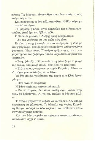 μιλάτε; Τις ξέρουμε, μένουν λίγο πιο πάνω, εμείς να σας
πούμε πώς είναι.
Και σκάσανε κι οι δύο πάλι στα γέλια. Η άλλη τώρα με
τα γυαλιά συνέχισε:
- Η μεγάλη, η Σόφη, είναι καμπούρα και η Ράνια κου­
τσαίνει, γιατί έχει ένα ξύλινο πόδι.
Ο Κλου δε μίλησε, ο Αλέξης όμως φουρκίστηκε:
- Δε σας ζητήσαμε να μας πείτε πώς είναι.
Εκείνη τη στιγμή κατέβαινε από το δρομάκι η Ζωή με
μια ψηλή κυρία, που φορούσε ένα πράσινο μπουρνουζένιο
φουστάνι. Ήταν μόνες. Τ’ αγόρια τρέξαν προς τα κει, ευ­
χαριστημένα που ξεφεύγαν από τα κοροϊδευτικά γέλια των
κοριτσιών.
- Ζωή, φώναξε ο Κλου -πάντα τη φώναζε με το μικρό
της όνομα, από μικρό παιδί- πού είναι τα κορίτσια;
- Ελάτε να σας γνωρίσω την κυρία Καρυώτη. Σάσω, να
τ’ αγόρια μου, ο Αλέξης και ο Κλου.
Τα δύο παιδιά χαιρέτησαν την κυρία κι ο Κλου ξανα-
ρώτησε:
Πού είναι τα κορίτσια;
Η Σάσω έριξε μια ερευνητική ματιά:
- Μα κατέβηκαν, δεν είναι πολλή ώρα, κάπου στην
πλαζ θα βρίσκονται. Α, να τες, εκείνες οι δύο που μιλά­
νε...
Τ’ αγόρια γύρισαν το κεφάλι να κοιτάξουν. Δεν υπήρχε
περίπτωση να γελαστούν. Το δάχτυλο της κυρίας Καρυώ­
τη έδειχνε καθαρά τα δύο κορίτσια που κάθονταν πάνω
στην πολύχρωμη πετσέτα.
Και των δύο αγοριών τα πρόσωπα αναψοκοκκίνισαν,
φούντωσαν μέχρι τ’ αυτιά.
 